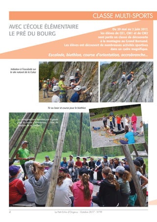 Le Petit Echo d’Orgerus - Octobre 2017 - N°994
AVEC L’ÉCOLE ÉLÉMENTAIRE
LE PRÉ DU BOURG
Du 29 mai au 2 juin 2017,
les élèves de CE1, CM1 et de CM2
sont partis en classe de découverte
à la montagne au Grand Bornand.
Les élèves ont découvert de nombreuses activités sportives
dans un cadre magnifique.
Escalade, biathlon, course d’orientation, accrobranche...
Initiation à l’escalade sur
le site naturel de la Culaz
Tir au laser et course pour le biathlon
Les consignes sont données par le guide
pour la course d’orientation, … hors de
question de se perdre !!
CLASSE MULTI-SPORTS
 