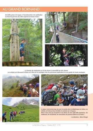 Le Petit Echo d’Orgerus - Octobre 2017 - N°99 5
De belles prises de risques à l’accrobranche et la satisfaction
au bout du parcours de s’être surpassé et d’avoir réussi !
La journée de randonnée au col des Aravis a rassemblé les trois classes.
Les enfants ont découvert la faune et la flore de la montagne avec les précieuses explications de nos guides de haute montagne.
Le séjour s’est terminé trop vite avec la montée dans le téléphérique du Salève. Les
enfants ont retrouvé leurs familles le vendredi soir à Orgerus.
Merci à tous ceux qui ont permis à nos élèves de vivre cette belle expérience : les
maîtresses, les encadrants, les associations de parents d’élèves et la mairie !
La directrice : Mme Chargé
AU GRAND BORNAND
 