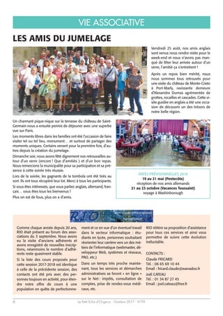 VIE ASSOCIATIVE
Le Petit Echo d’Orgerus - Octobre 2017 - N°996
LES AMIS DU JUMELAGE
Un charmant pique-nique sur la terrasse du château de Saint-
Germain nous a ensuite permis de déjeuner avec une superbe
vue sur Paris.
Les moments libres dans les familles ont été l’occasion de faire
visiter tel ou tel lieu, monument… et surtout de partager des
moments uniques. Certains venant pour la première fois, d’au-
tres depuis la création du jumelage.
Dimanche soir, nous avons fêté dignement nos retrouvailles au-
tour d’un verre (encore ! Que d’amitiés ) et d’un bon repas.
Nous remercions la municipalité pour sa participation et sa pré-
sence à cette soirée très réussie.
Lors de la soirée, les gagnants de la tombola ont été tirés au
sort. Ils ont tous récupéré leur lot. Merci à tous les participants.
Si vous êtes intéressés, que vous parliez anglais, allemand, fran-
çais… vous êtes tous les bienvenus !
Plus on est de fous, plus on a d’amis.
Comme chaque année depuis 20 ans,
RIO était présent au forum des asso-
ciations du 3 septembre. Nous avons
eu la visite d’anciens adhérents et
avons enregistré de nouvelles inscrip-
tions, néanmoins le nombre d’adhé-
rents reste quasiment stable.
Si la liste des cours proposés pour
cette session 2017-2018 est identique
à celle de la précédente session, des
contacts ont été pris avec des per-
sonnes toujours en activité, pour éten-
dre notre offre de cours à une
population en quête de perfectionne-
ment et ce en vue d’un éventuel travail
dans le secteur informatique : étu-
diants en lycée, personnes souhaitant
réorienter leur carrière vers un des mé-
tiers de l’informatique (webmaster, dé-
veloppeur Web, systèmes et réseaux,
PAO, etc.)
Dans un temps très proche mainte-
nant, tous les services et démarches
administratives se feront « en ligne »
sur le Net : impôts, consultation de
comptes, prise de rendez-vous médi-
caux, etc.
RIO réitère sa proposition d’assistance
pour tous ces services et ainsi vous
permettre de suivre cette évolution
inéluctable.
CONTACTS :
Claude FRICARD
Tél. : 06 65 69 10 44
Email : fricard.claude@wanadoo.fr
Joël CATEAU
Tél. : 01 34 87 27 45
Email : joel.cateau@free.fr
Vendredi 25 août, nos amis anglais
sont venus nous rendre visite pour le
week-end et nous n’avons pas man-
qué de fêter leur arrivée autour d’un
verre, l’amitié ça s’entretient !
Après un repos bien mérité, nous
nous sommes tous retrouvés pour
une visite du château de Monte-Cristo
à Port-Marly, ravissante demeure
d’Alexandre Dumas agrémentée de
grottes, rocailles et cascades. Cette vi-
site guidée en anglais a été une occa-
sion de découvrir un des trésors de
notre belle région.
DATES PRÉVISIONNELLES 2018
19 au 21 mai (Pentecôte)
réception de nos amis allemands
21 au 23 octobre (Vacances Toussaint)
voyage à Washinborough
 