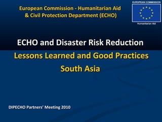 European Commission - Humanitarian AidEuropean Commission - Humanitarian Aid
& Civil Protection Department (ECHO)& Civil Protection Department (ECHO)
ECHO and Disaster Risk ReductionECHO and Disaster Risk Reduction
Lessons Learned and Good PracticesLessons Learned and Good Practices
South AsiaSouth Asia
DIPECHO Partners’ Meeting 2010DIPECHO Partners’ Meeting 2010
 