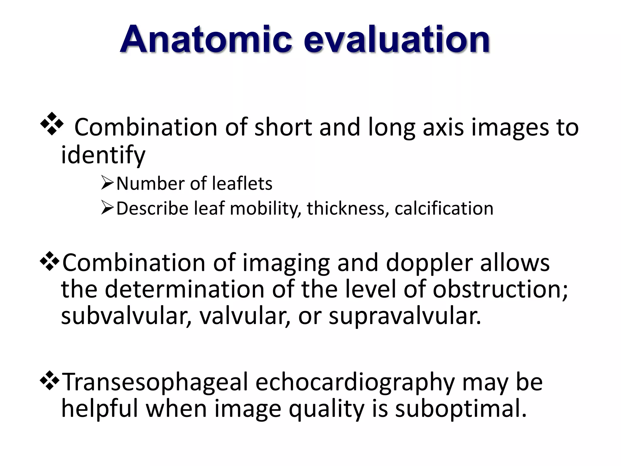 Anatomic evaluation 
 Combination of short and long axis images to 
identify 
Number of leaflets 
Describe leaf mobility, thickness, calcification 
Combination of imaging and doppler allows 
the determination of the level of obstruction; 
subvalvular, valvular, or supravalvular. 
Transesophageal echocardiography may be 
helpful when image quality is suboptimal. 
 