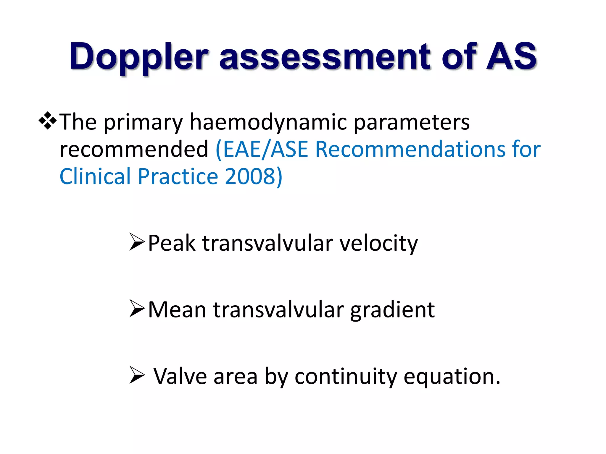 Doppler assessment of AS 
The primary haemodynamic parameters 
recommended (EAE/ASE Recommendations for 
Clinical Practice 2008) 
Peak transvalvular velocity 
Mean transvalvular gradient 
 Valve area by continuity equation. 
 