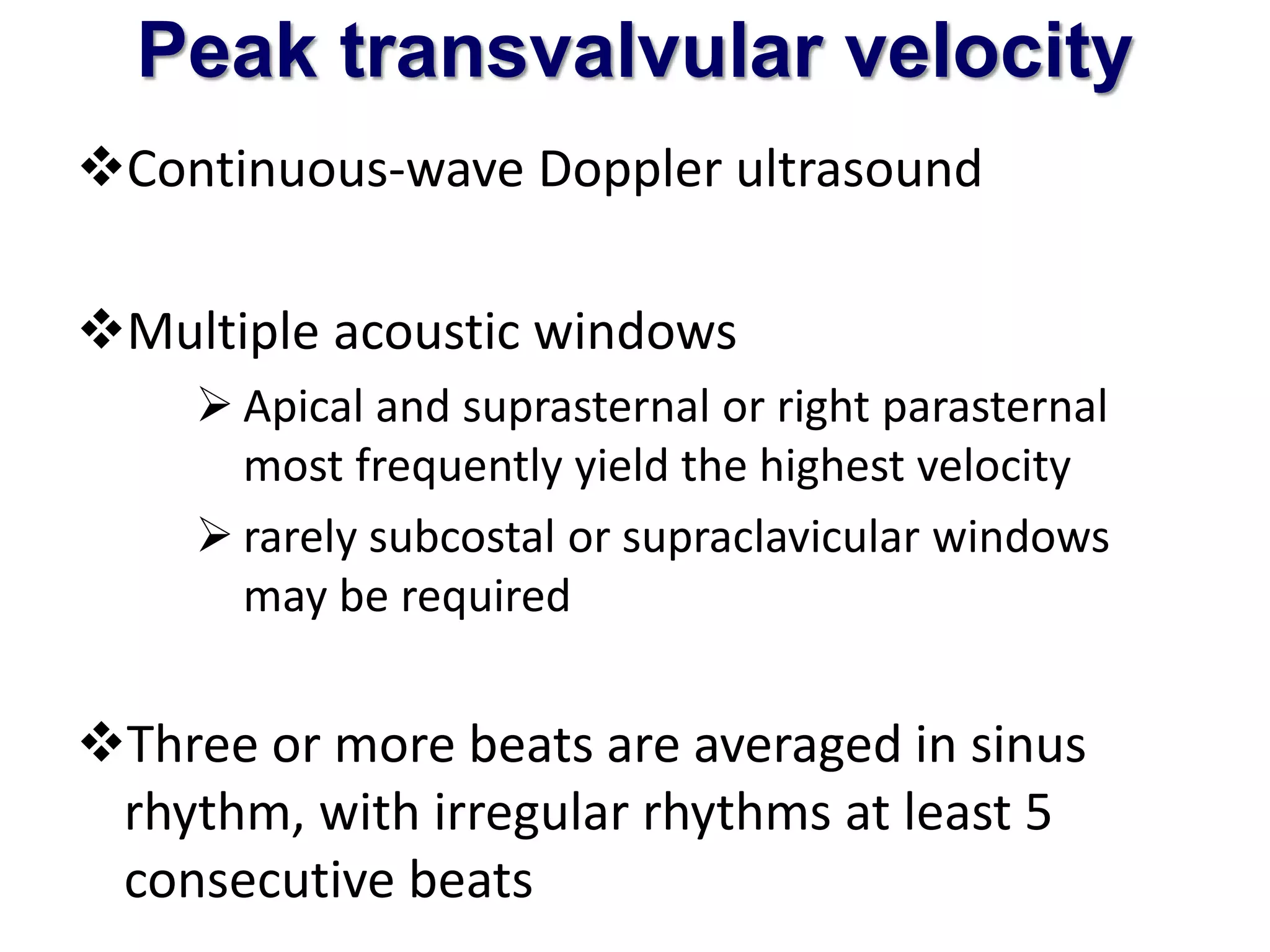 Peak transvalvular velocity 
Continuous-wave Doppler ultrasound 
Multiple acoustic windows 
 Apical and suprasternal or right parasternal 
most frequently yield the highest velocity 
 rarely subcostal or supraclavicular windows 
may be required 
Three or more beats are averaged in sinus 
rhythm, with irregular rhythms at least 5 
consecutive beats 
 