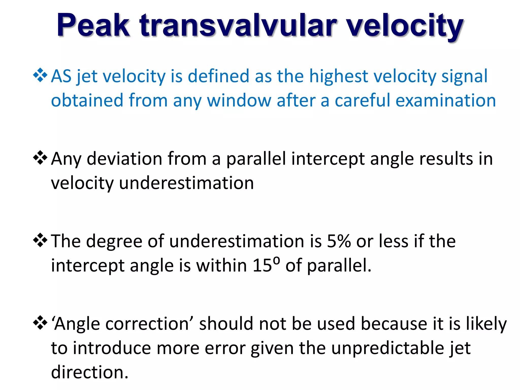 Peak transvalvular velocity 
AS jet velocity is defined as the highest velocity signal 
obtained from any window after a careful examination 
Any deviation from a parallel intercept angle results in 
velocity underestimation 
The degree of underestimation is 5% or less if the 
intercept angle is within 15⁰ of parallel. 
‘Angle correction’ should not be used because it is likely 
to introduce more error given the unpredictable jet 
direction. 
 