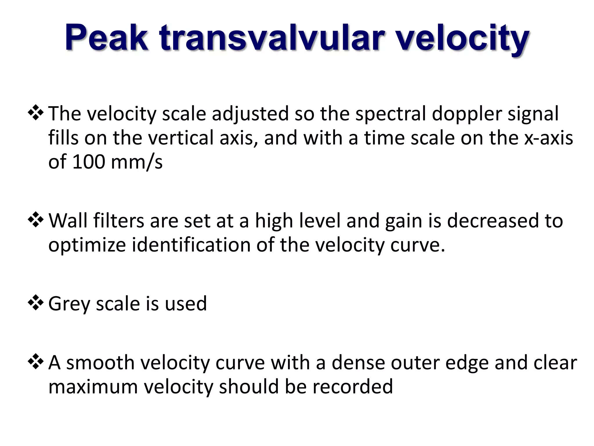 Peak transvalvular velocity 
The velocity scale adjusted so the spectral doppler signal 
fills on the vertical axis, and with a time scale on the x-axis 
of 100 mm/s 
Wall filters are set at a high level and gain is decreased to 
optimize identification of the velocity curve. 
Grey scale is used 
A smooth velocity curve with a dense outer edge and clear 
maximum velocity should be recorded 
 