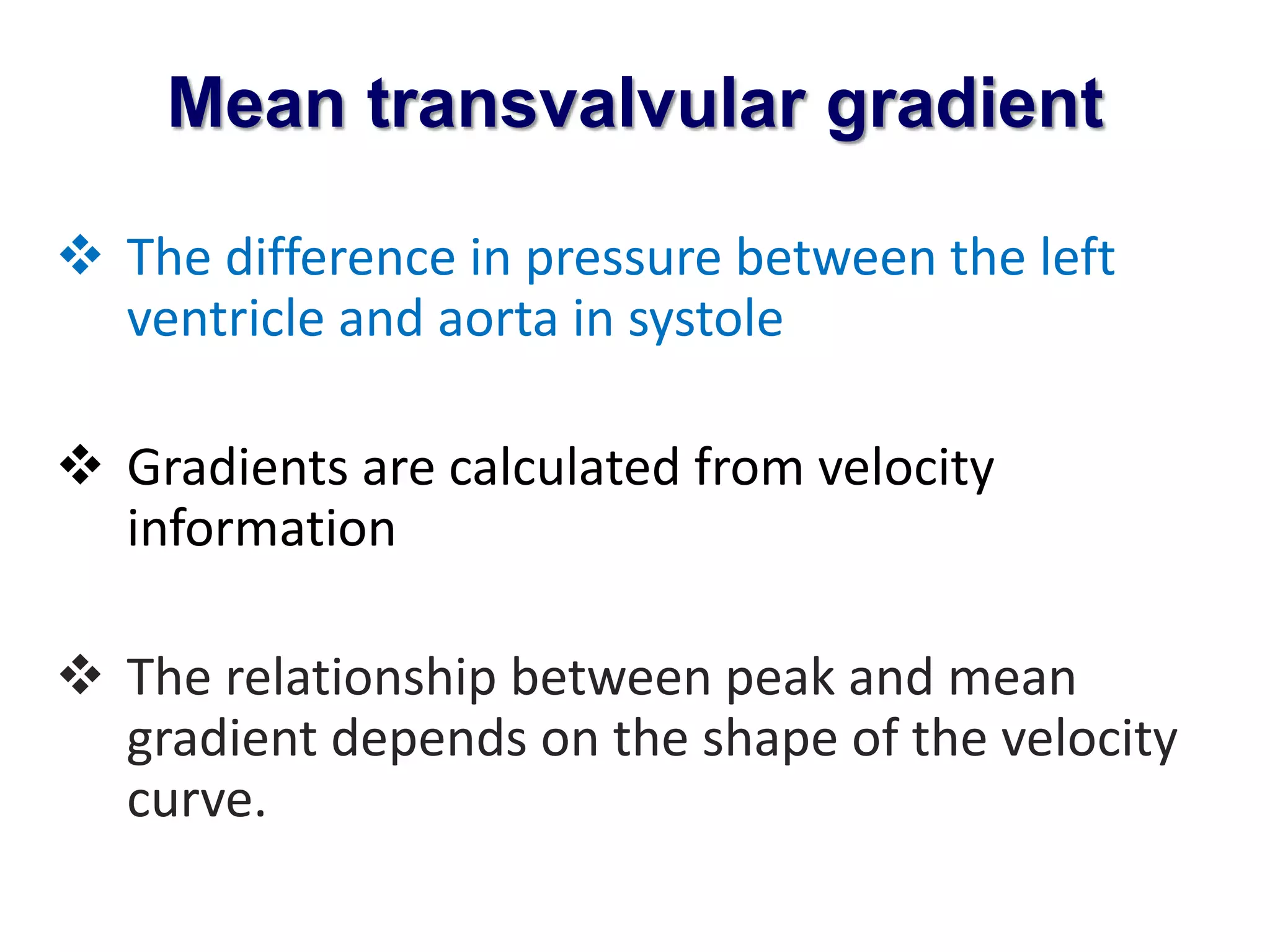 Mean transvalvular gradient 
 The difference in pressure between the left 
ventricle and aorta in systole 
 Gradients are calculated from velocity 
information 
 The relationship between peak and mean 
gradient depends on the shape of the velocity 
curve. 
 