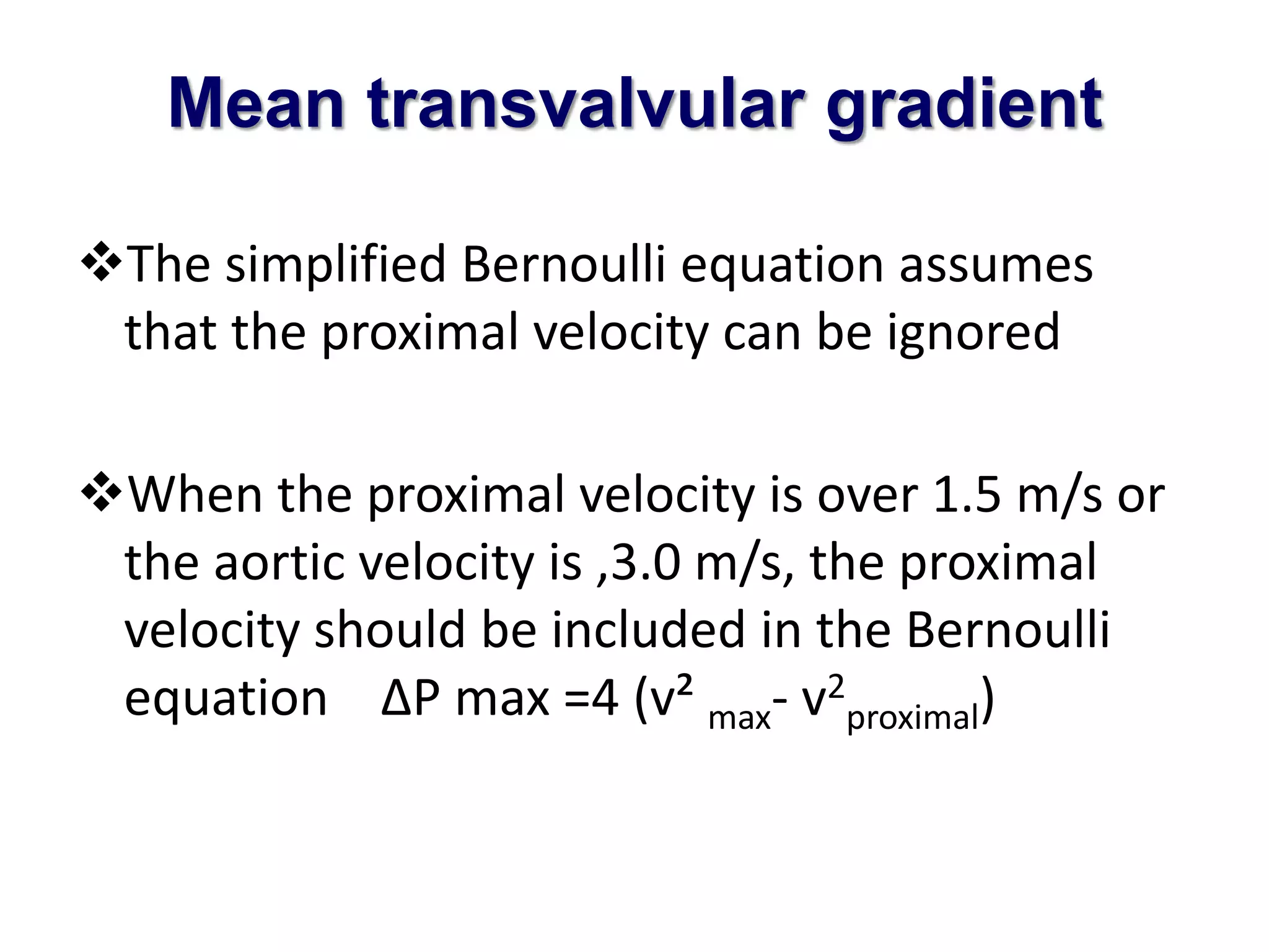 Mean transvalvular gradient 
The simplified Bernoulli equation assumes 
that the proximal velocity can be ignored 
When the proximal velocity is over 1.5 m/s or 
the aortic velocity is ,3.0 m/s, the proximal 
velocity should be included in the Bernoulli 
equation ΔP max =4 (v² max- v2 
proximal) 
 