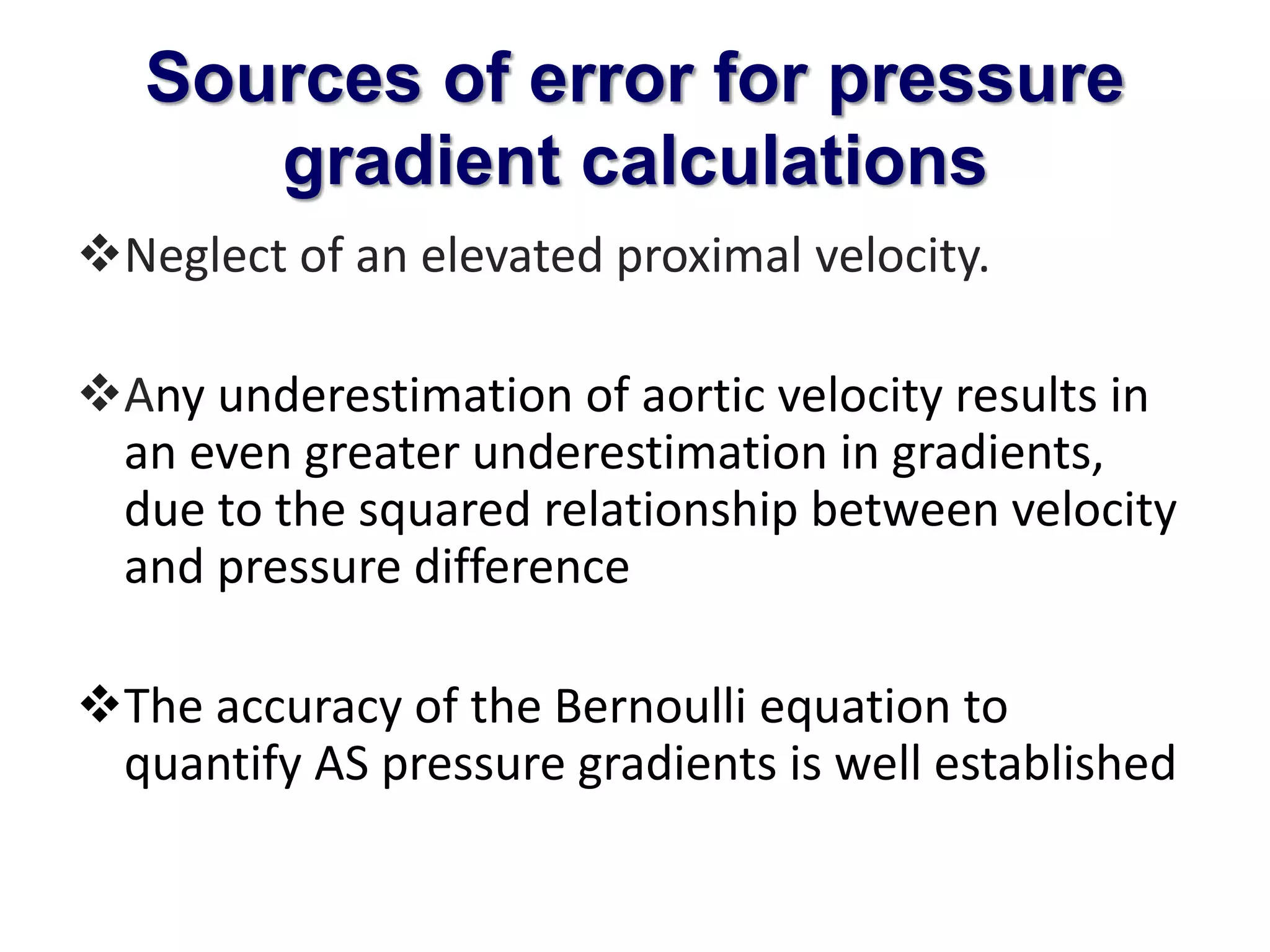 Sources of error for pressure 
gradient calculations 
Neglect of an elevated proximal velocity. 
Any underestimation of aortic velocity results in 
an even greater underestimation in gradients, 
due to the squared relationship between velocity 
and pressure difference 
The accuracy of the Bernoulli equation to 
quantify AS pressure gradients is well established 
 