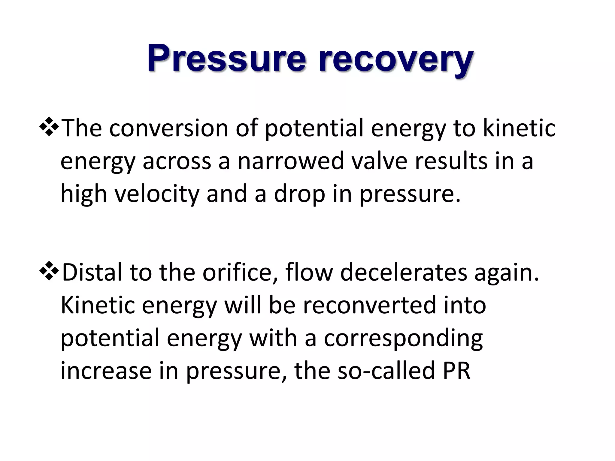 Pressure recovery 
The conversion of potential energy to kinetic 
energy across a narrowed valve results in a 
high velocity and a drop in pressure. 
Distal to the orifice, flow decelerates again. 
Kinetic energy will be reconverted into 
potential energy with a corresponding 
increase in pressure, the so-called PR 
 