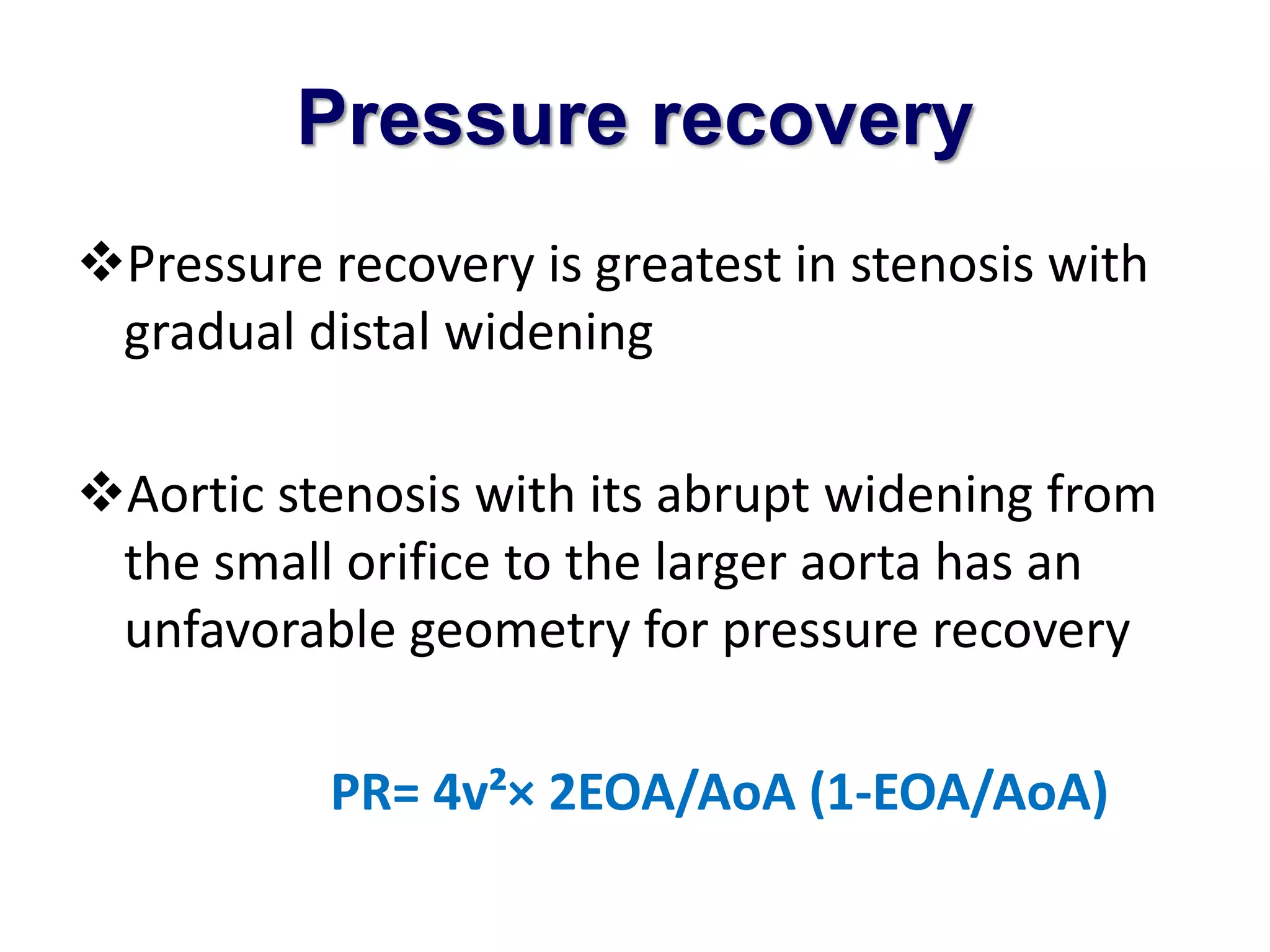 Pressure recovery 
Pressure recovery is greatest in stenosis with 
gradual distal widening 
Aortic stenosis with its abrupt widening from 
the small orifice to the larger aorta has an 
unfavorable geometry for pressure recovery 
PR= 4v²× 2EOA/AoA (1-EOA/AoA) 
 