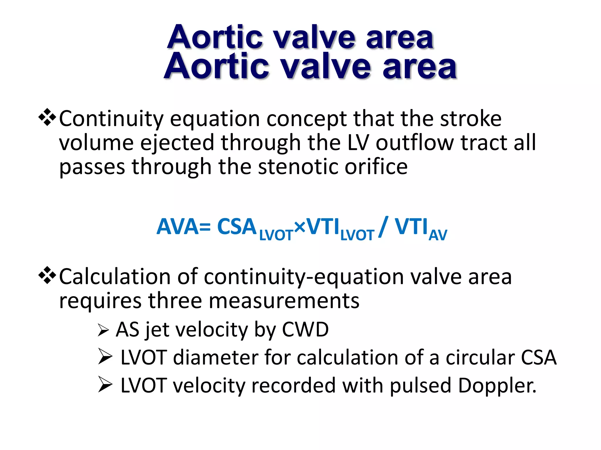 Aortic valve area 
Aortic valve area 
Continuity equation concept that the stroke 
volume ejected through the LV outflow tract all 
passes through the stenotic orifice 
AVA= CSALVOT×VTILVOT / VTIAV 
Calculation of continuity-equation valve area 
requires three measurements 
 AS jet velocity by CWD 
 LVOT diameter for calculation of a circular CSA 
 LVOT velocity recorded with pulsed Doppler. 
 