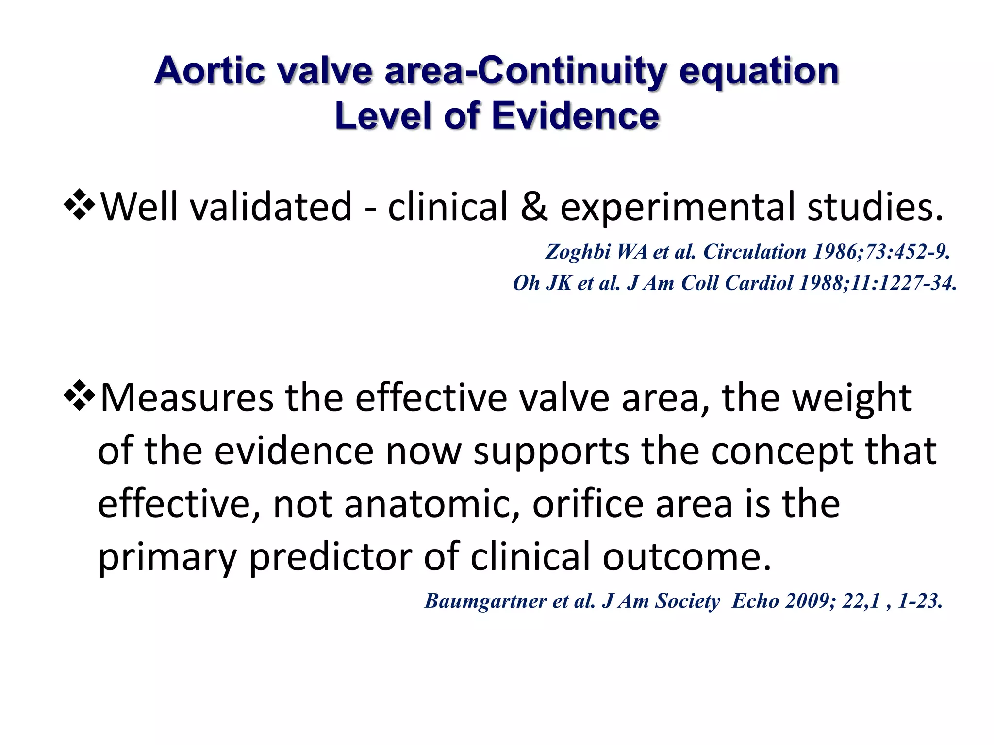 Aortic valve area-Continuity equation 
Level of Evidence 
Well validated - clinical & experimental studies. 
Zoghbi WA et al. Circulation 1986;73:452-9. 
Oh JK et al. J Am Coll Cardiol 1988;11:1227-34. 
Measures the effective valve area, the weight 
of the evidence now supports the concept that 
effective, not anatomic, orifice area is the 
primary predictor of clinical outcome. 
Baumgartner et al. J Am Society Echo 2009; 22,1 , 1-23. 
 