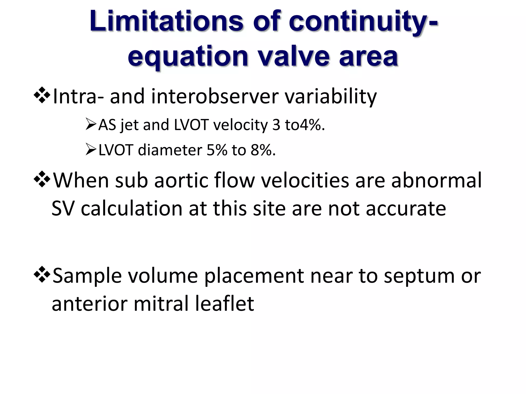Limitations of continuity-equation 
valve area 
Intra- and interobserver variability 
AS jet and LVOT velocity 3 to4%. 
LVOT diameter 5% to 8%. 
When sub aortic flow velocities are abnormal 
SV calculation at this site are not accurate 
Sample volume placement near to septum or 
anterior mitral leaflet 
 