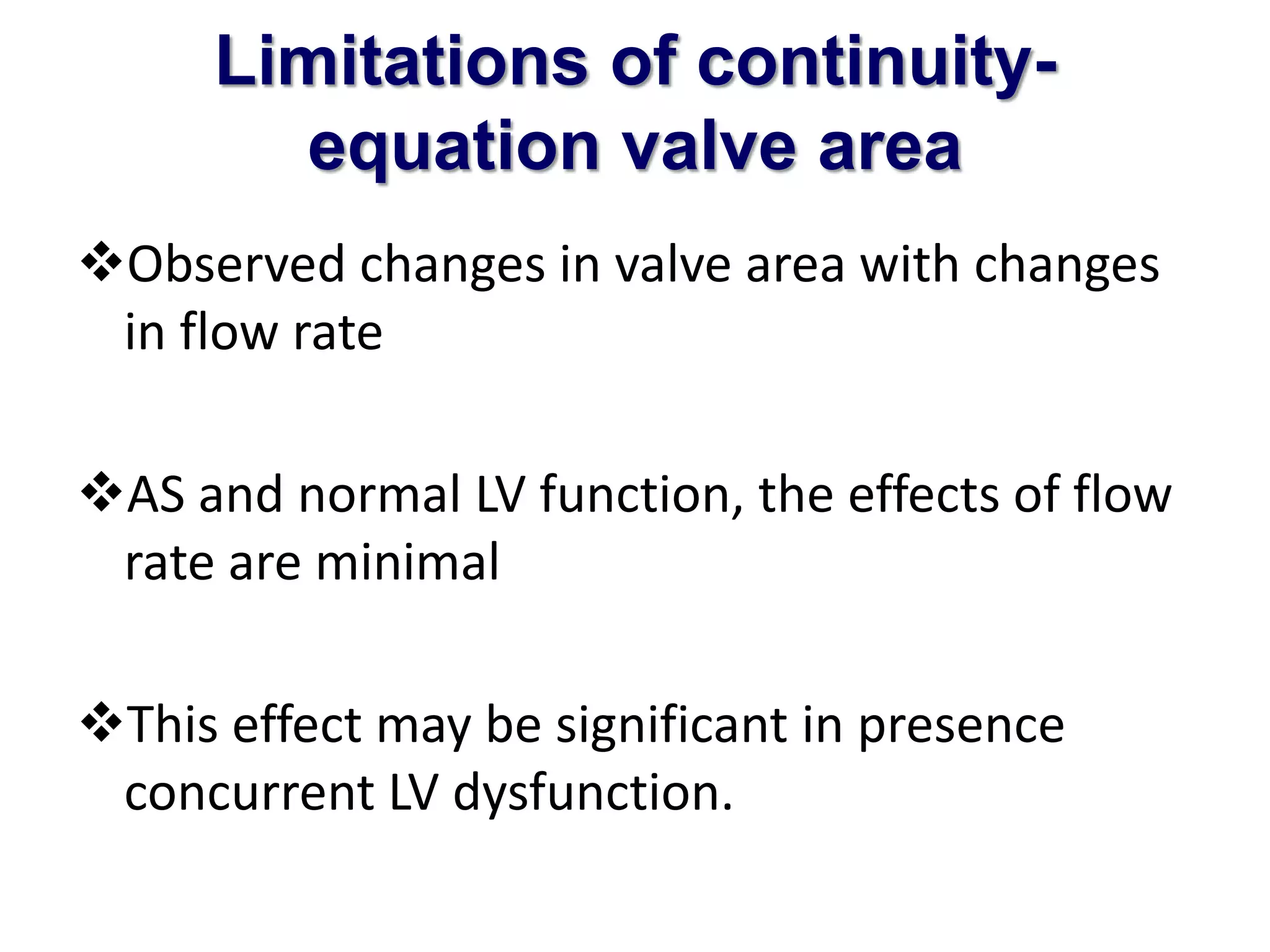 Limitations of continuity-equation 
valve area 
Observed changes in valve area with changes 
in flow rate 
AS and normal LV function, the effects of flow 
rate are minimal 
This effect may be significant in presence 
concurrent LV dysfunction. 
 