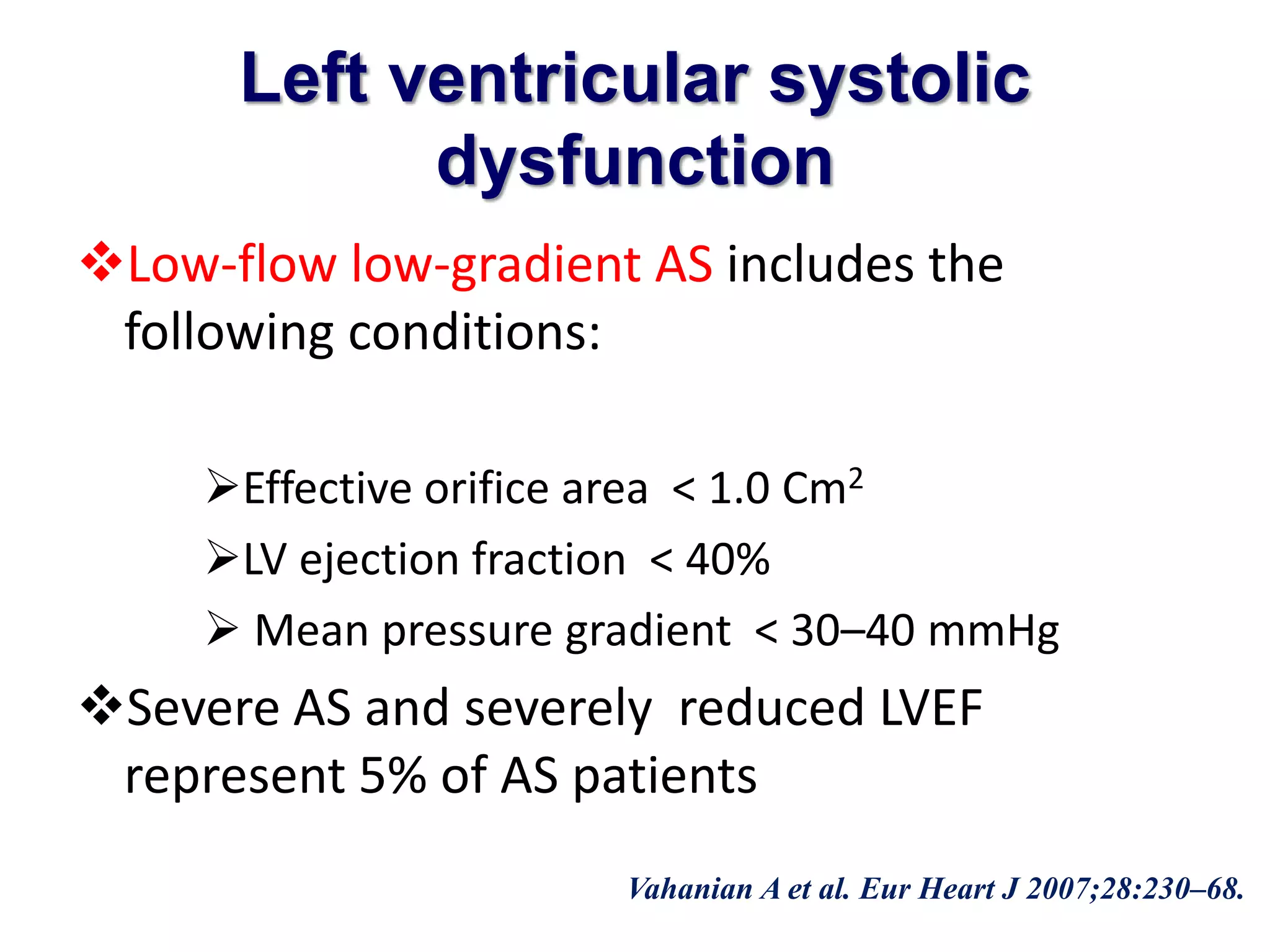 Left ventricular systolic 
dysfunction 
Low-flow low-gradient AS includes the 
following conditions: 
Effective orifice area < 1.0 Cm2 
LV ejection fraction < 40% 
 Mean pressure gradient < 30–40 mmHg 
Severe AS and severely reduced LVEF 
represent 5% of AS patients 
Vahanian A et al. Eur Heart J 2007;28:230–68. 
 