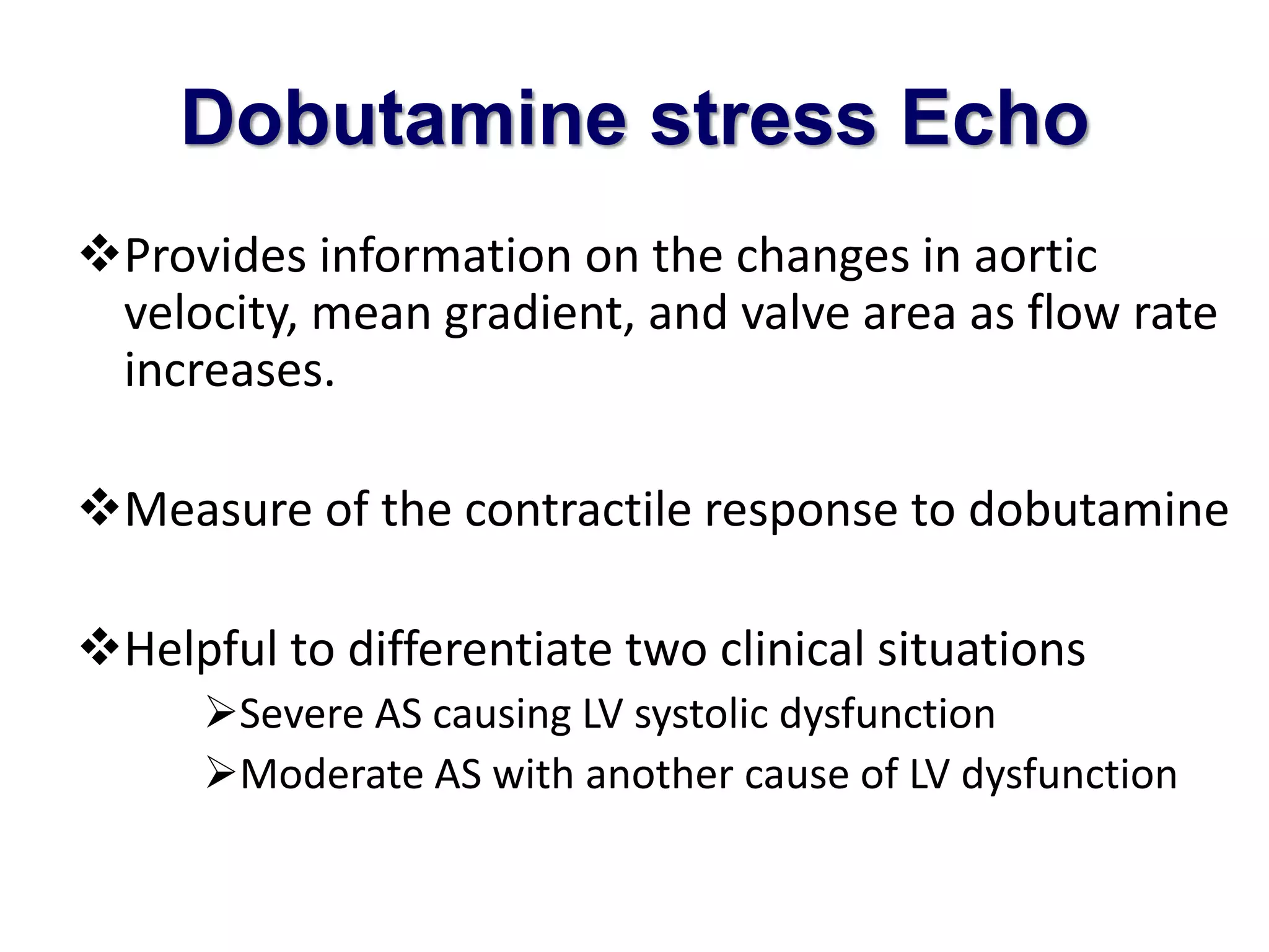 Dobutamine stress Echo 
Provides information on the changes in aortic 
velocity, mean gradient, and valve area as flow rate 
increases. 
Measure of the contractile response to dobutamine 
Helpful to differentiate two clinical situations 
Severe AS causing LV systolic dysfunction 
Moderate AS with another cause of LV dysfunction 
 