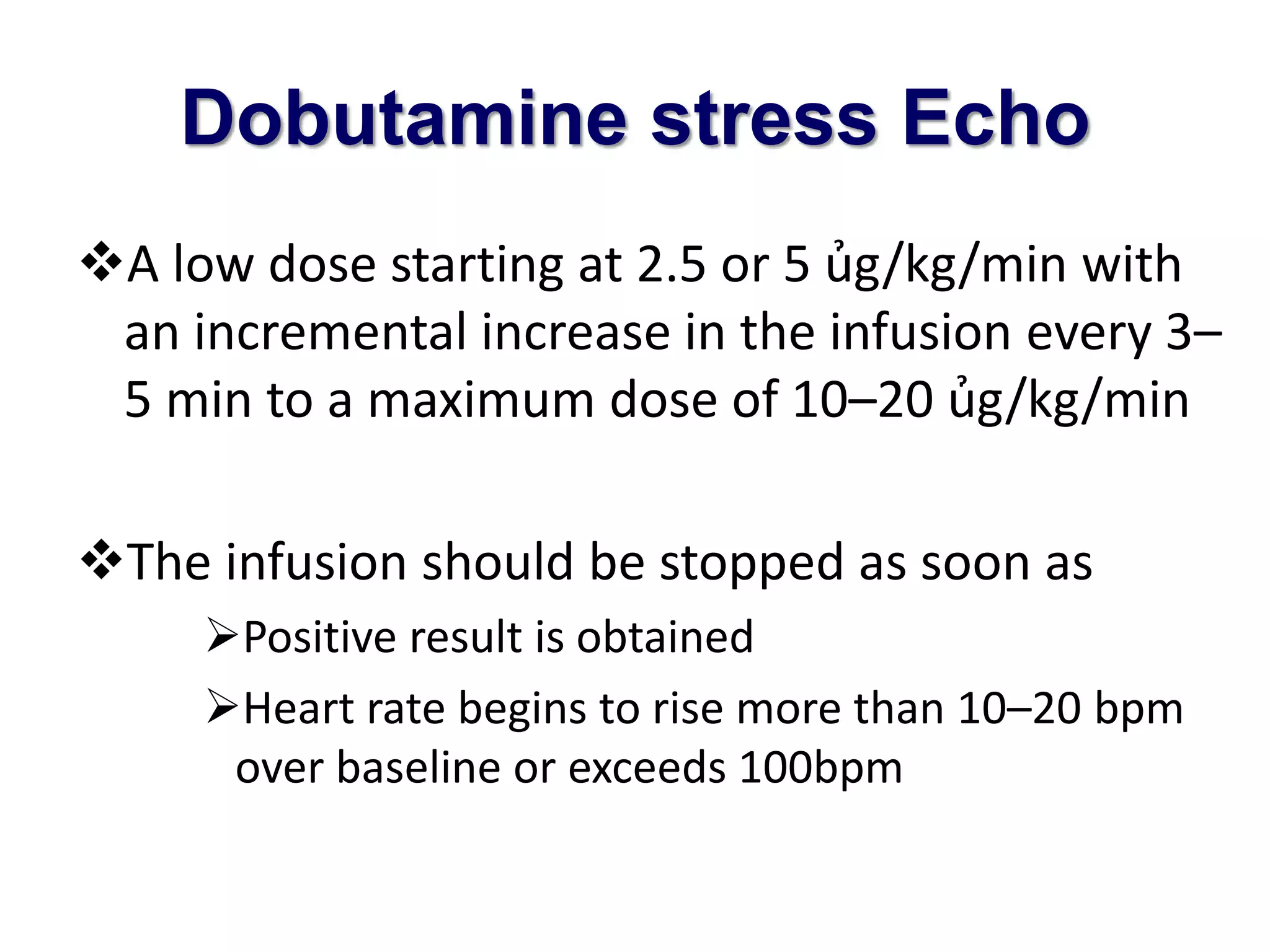 Dobutamine stress Echo 
A low dose starting at 2.5 or 5 ủg/kg/min with 
an incremental increase in the infusion every 3– 
5 min to a maximum dose of 10–20 ủg/kg/min 
The infusion should be stopped as soon as 
Positive result is obtained 
Heart rate begins to rise more than 10–20 bpm 
over baseline or exceeds 100bpm 
 