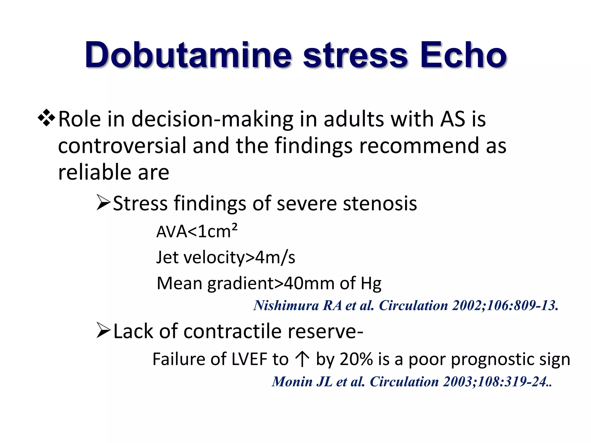 Dobutamine stress Echo 
Role in decision-making in adults with AS is 
controversial and the findings recommend as 
reliable are 
Stress findings of severe stenosis 
AVA<1cm² 
Jet velocity>4m/s 
Mean gradient>40mm of Hg 
Nishimura RA et al. Circulation 2002;106:809-13. 
Lack of contractile reserve- 
Failure of LVEF to ↑ by 20% is a poor prognostic sign 
Monin JL et al. Circulation 2003;108:319-24.. 
 