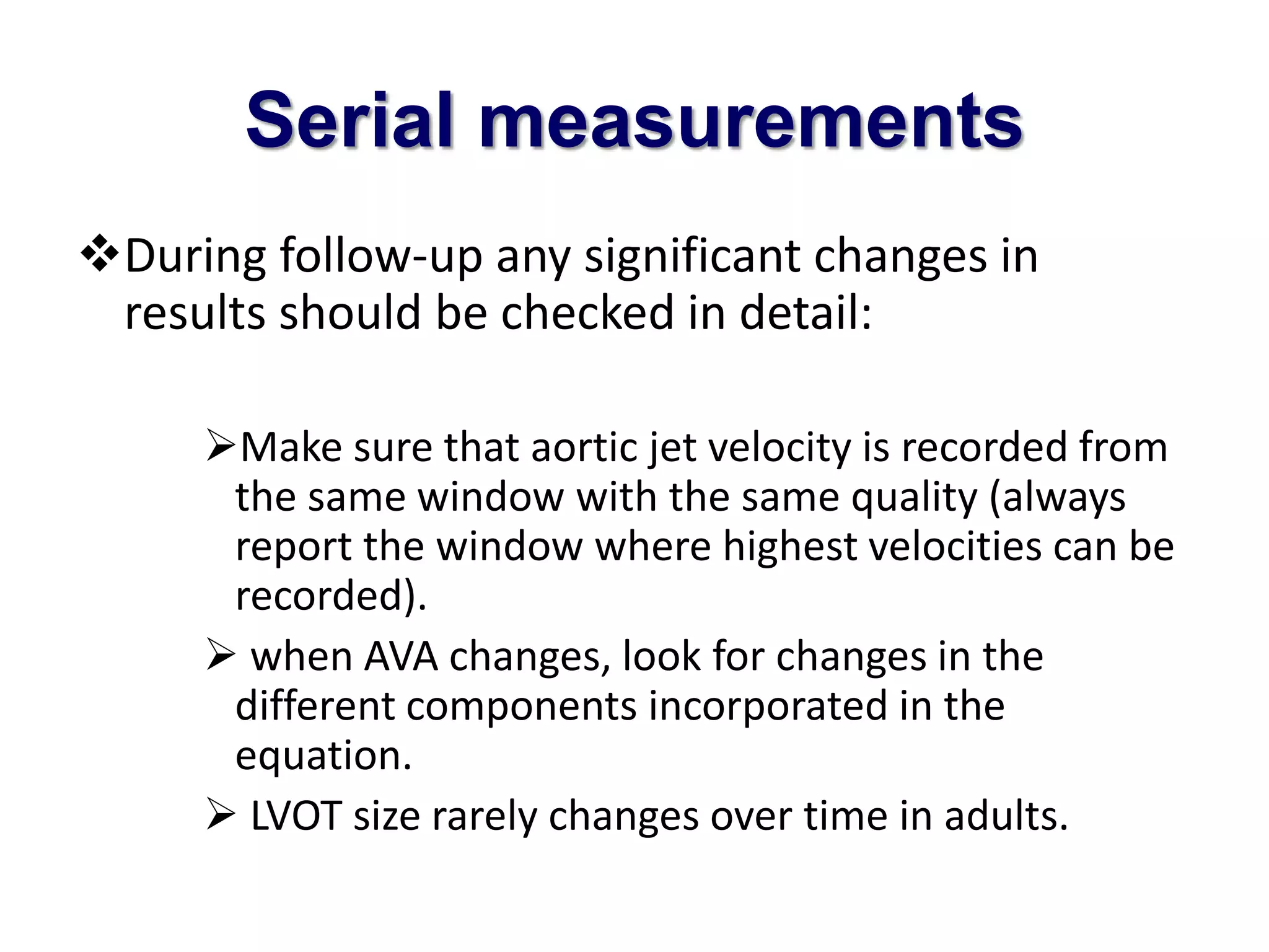 Serial measurements 
During follow-up any significant changes in 
results should be checked in detail: 
Make sure that aortic jet velocity is recorded from 
the same window with the same quality (always 
report the window where highest velocities can be 
recorded). 
 when AVA changes, look for changes in the 
different components incorporated in the 
equation. 
 LVOT size rarely changes over time in adults. 
 