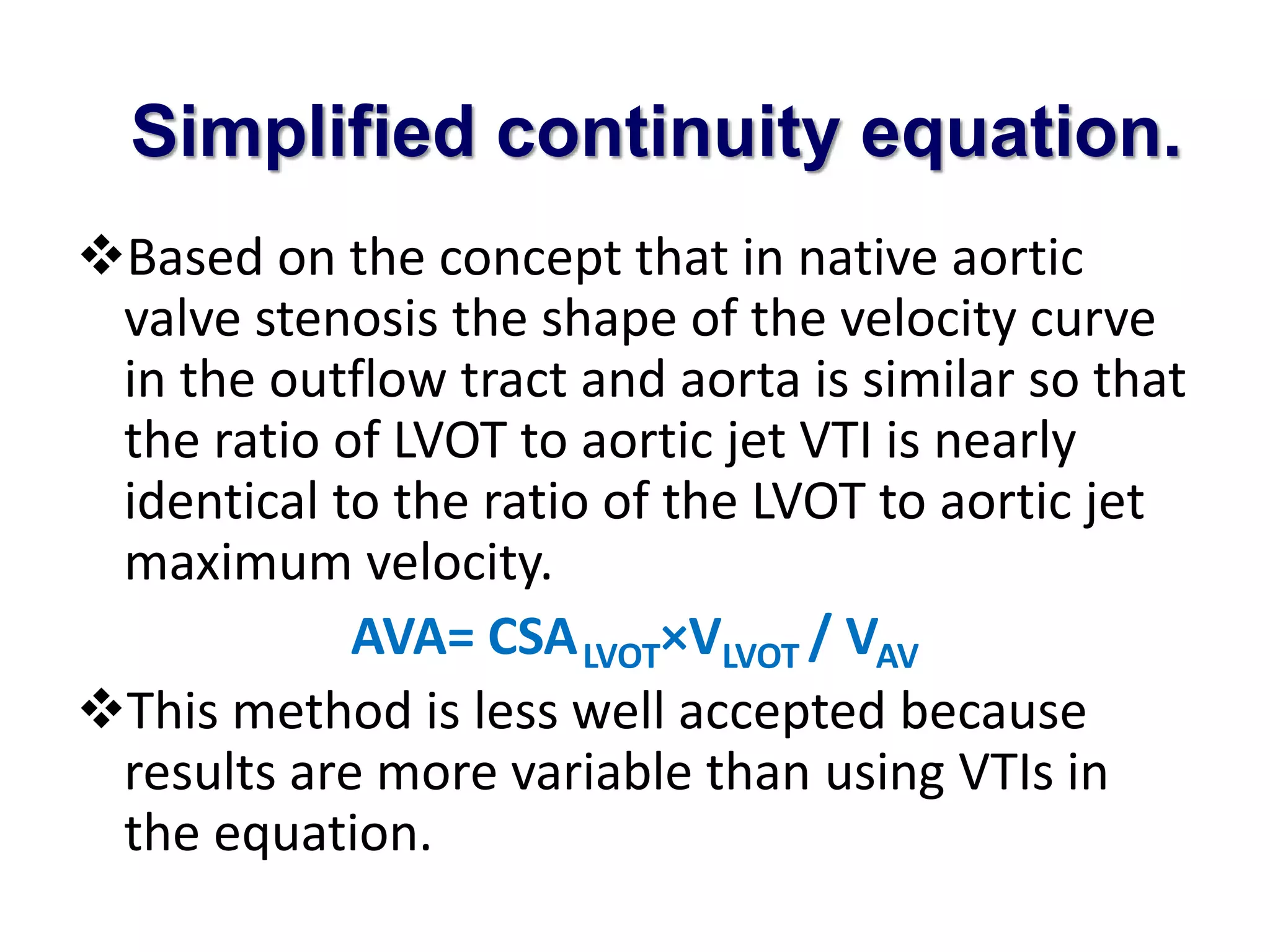Simplified continuity equation. 
Based on the concept that in native aortic 
valve stenosis the shape of the velocity curve 
in the outflow tract and aorta is similar so that 
the ratio of LVOT to aortic jet VTI is nearly 
identical to the ratio of the LVOT to aortic jet 
maximum velocity. 
AVA= CSALVOT×VLVOT / VAV 
This method is less well accepted because 
results are more variable than using VTIs in 
the equation. 
 