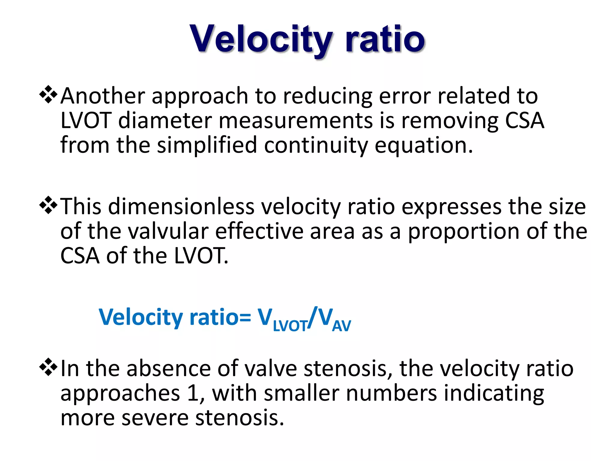 Velocity ratio 
Another approach to reducing error related to 
LVOT diameter measurements is removing CSA 
from the simplified continuity equation. 
This dimensionless velocity ratio expresses the size 
of the valvular effective area as a proportion of the 
CSA of the LVOT. 
Velocity ratio= VLVOT/VAV 
In the absence of valve stenosis, the velocity ratio 
approaches 1, with smaller numbers indicating 
more severe stenosis. 
 