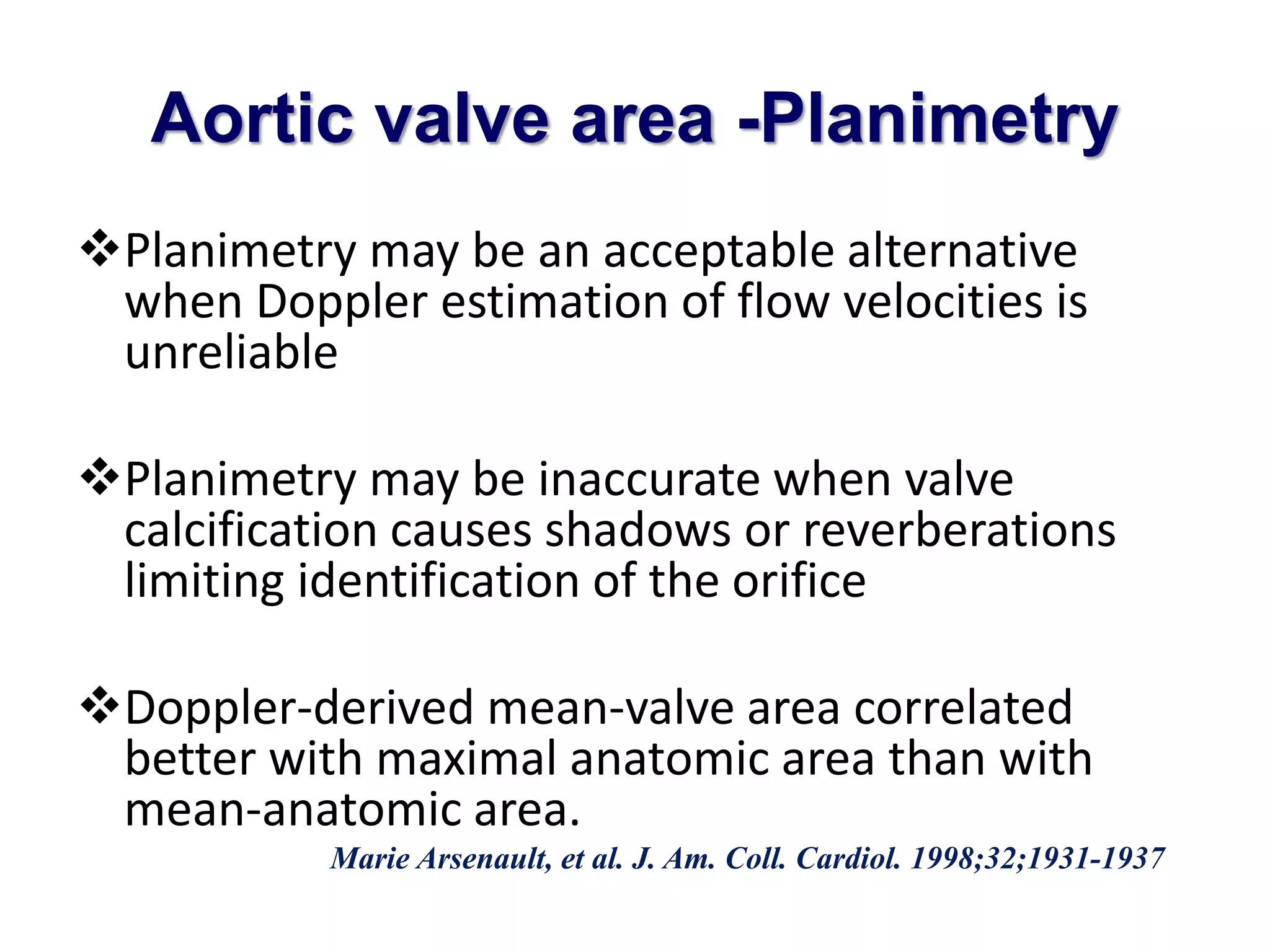 Aortic valve area -Planimetry 
Planimetry may be an acceptable alternative 
when Doppler estimation of flow velocities is 
unreliable 
Planimetry may be inaccurate when valve 
calcification causes shadows or reverberations 
limiting identification of the orifice 
Doppler-derived mean-valve area correlated 
better with maximal anatomic area than with 
mean-anatomic area. 
Marie Arsenault, et al. J. Am. Coll. Cardiol. 1998;32;1931-1937 
 
