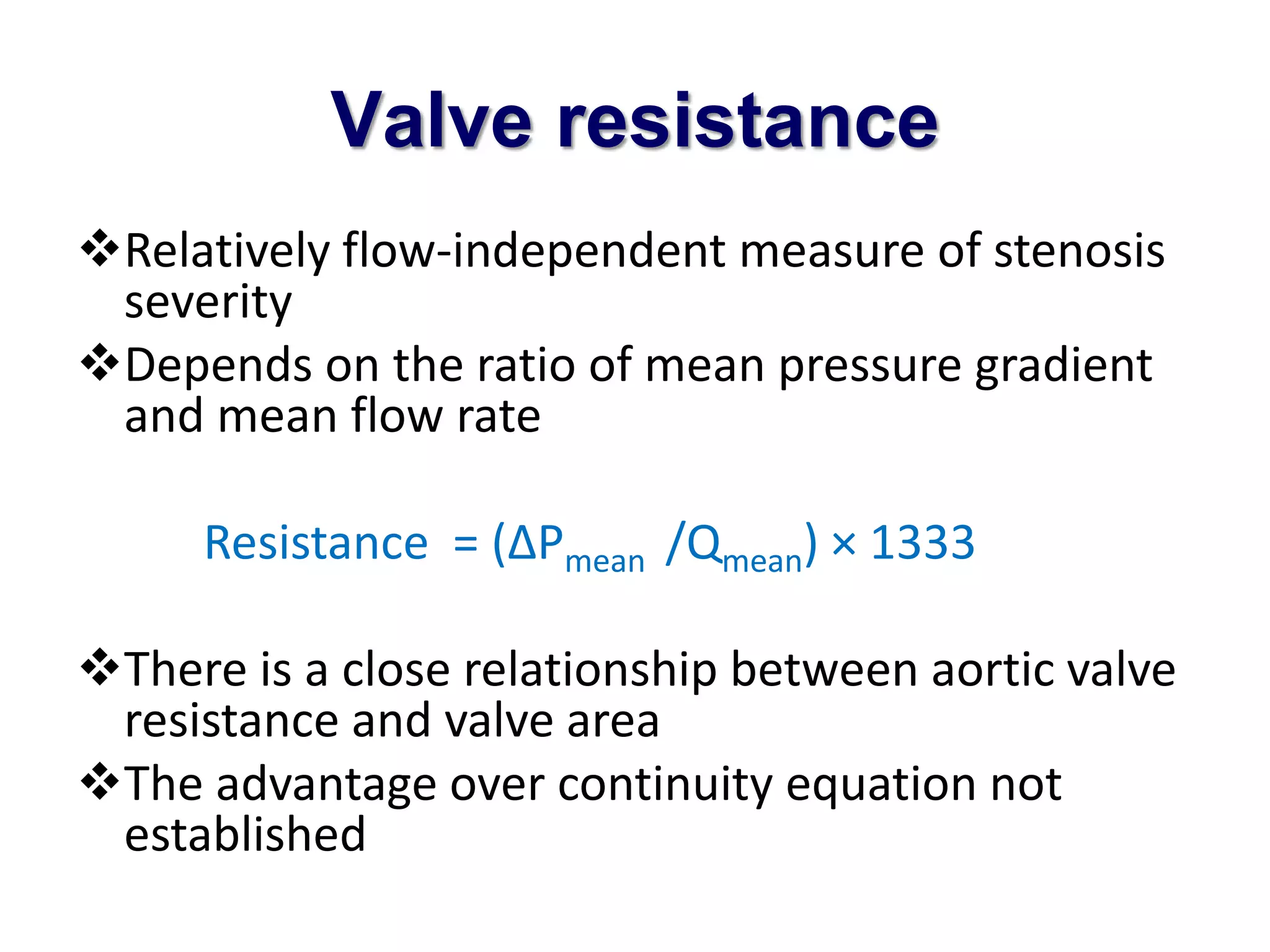 Valve resistance 
Relatively flow-independent measure of stenosis 
severity 
Depends on the ratio of mean pressure gradient 
and mean flow rate 
Resistance = (ΔPmean /Qmean) × 1333 
There is a close relationship between aortic valve 
resistance and valve area 
The advantage over continuity equation not 
established 
 