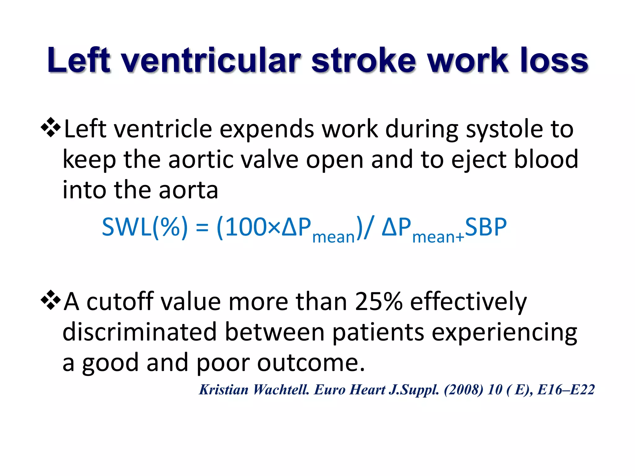 Left ventricular stroke work loss 
Left ventricle expends work during systole to 
keep the aortic valve open and to eject blood 
into the aorta 
SWL(%) = (100×ΔPmean)/ ΔPmean+SBP 
A cutoff value more than 25% effectively 
discriminated between patients experiencing 
a good and poor outcome. 
Kristian Wachtell. Euro Heart J.Suppl. (2008) 10 ( E), E16–E22 
 