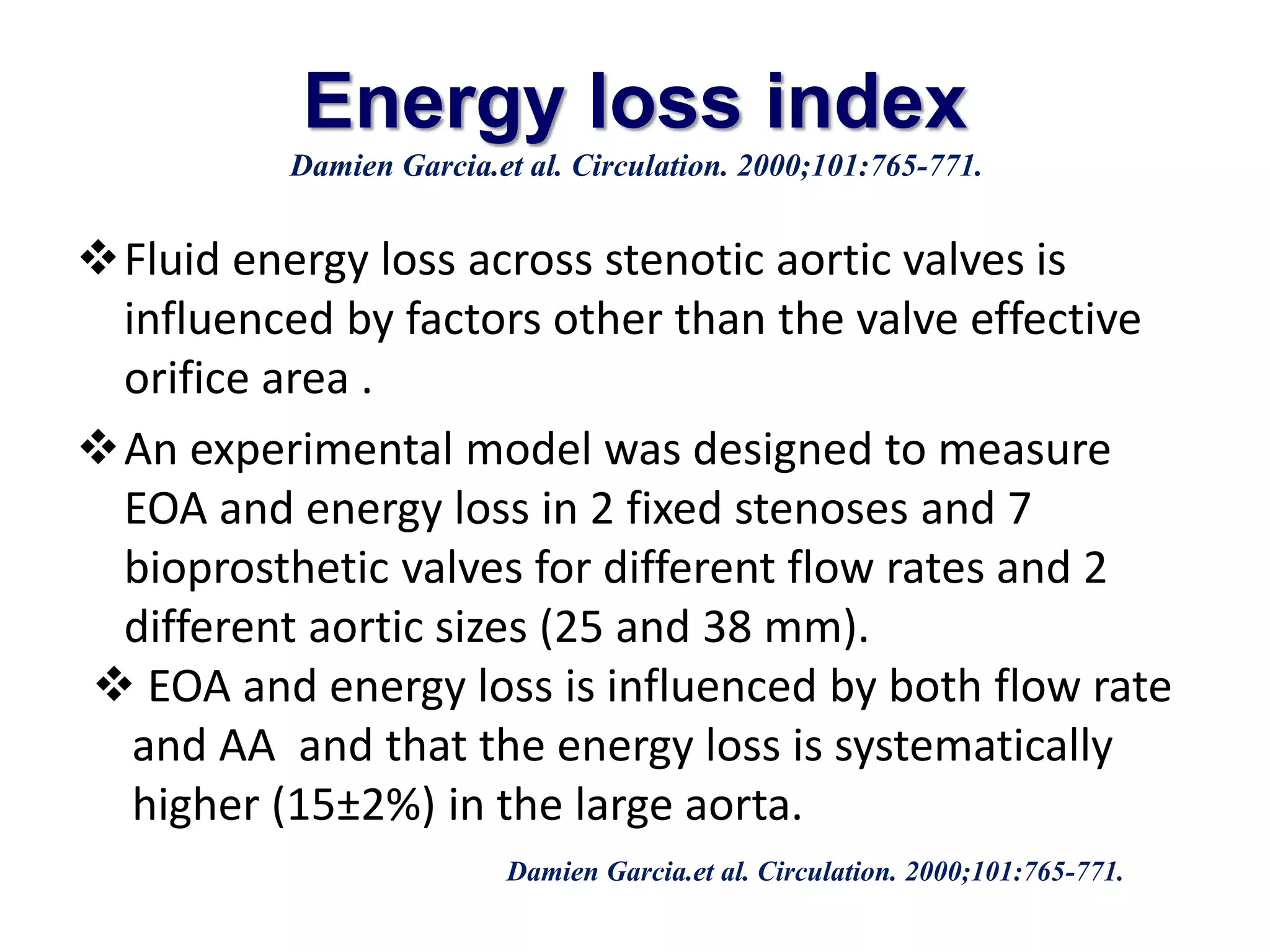 Energy loss index 
Damien Garcia.et al. Circulation. 2000;101:765-771. 
Fluid energy loss across stenotic aortic valves is 
influenced by factors other than the valve effective 
orifice area . 
An experimental model was designed to measure 
EOA and energy loss in 2 fixed stenoses and 7 
bioprosthetic valves for different flow rates and 2 
different aortic sizes (25 and 38 mm). 
 EOA and energy loss is influenced by both flow rate 
and AA and that the energy loss is systematically 
higher (15±2%) in the large aorta. 
Damien Garcia.et al. Circulation. 2000;101:765-771. 
 