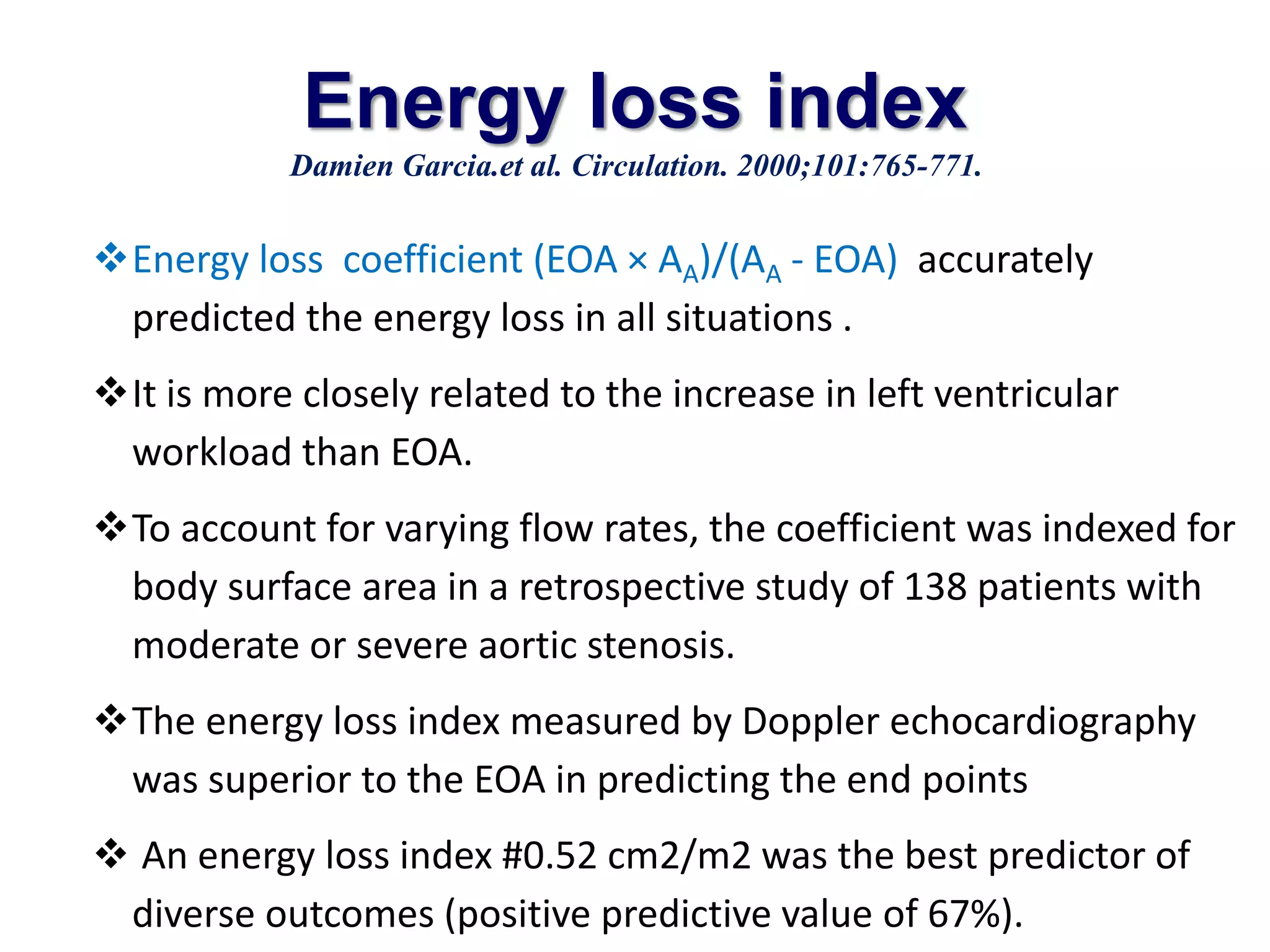 Energy loss index 
Damien Garcia.et al. Circulation. 2000;101:765-771. 
Energy loss coefficient (EOA × AA)/(AA - EOA) accurately 
predicted the energy loss in all situations . 
It is more closely related to the increase in left ventricular 
workload than EOA. 
To account for varying flow rates, the coefficient was indexed for 
body surface area in a retrospective study of 138 patients with 
moderate or severe aortic stenosis. 
The energy loss index measured by Doppler echocardiography 
was superior to the EOA in predicting the end points 
 An energy loss index #0.52 cm2/m2 was the best predictor of 
diverse outcomes (positive predictive value of 67%). 
 