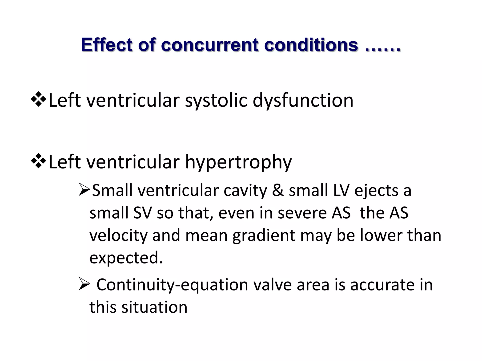 Effect of concurrent conditions …… 
Left ventricular systolic dysfunction 
Left ventricular hypertrophy 
Small ventricular cavity & small LV ejects a 
small SV so that, even in severe AS the AS 
velocity and mean gradient may be lower than 
expected. 
 Continuity-equation valve area is accurate in 
this situation 
 