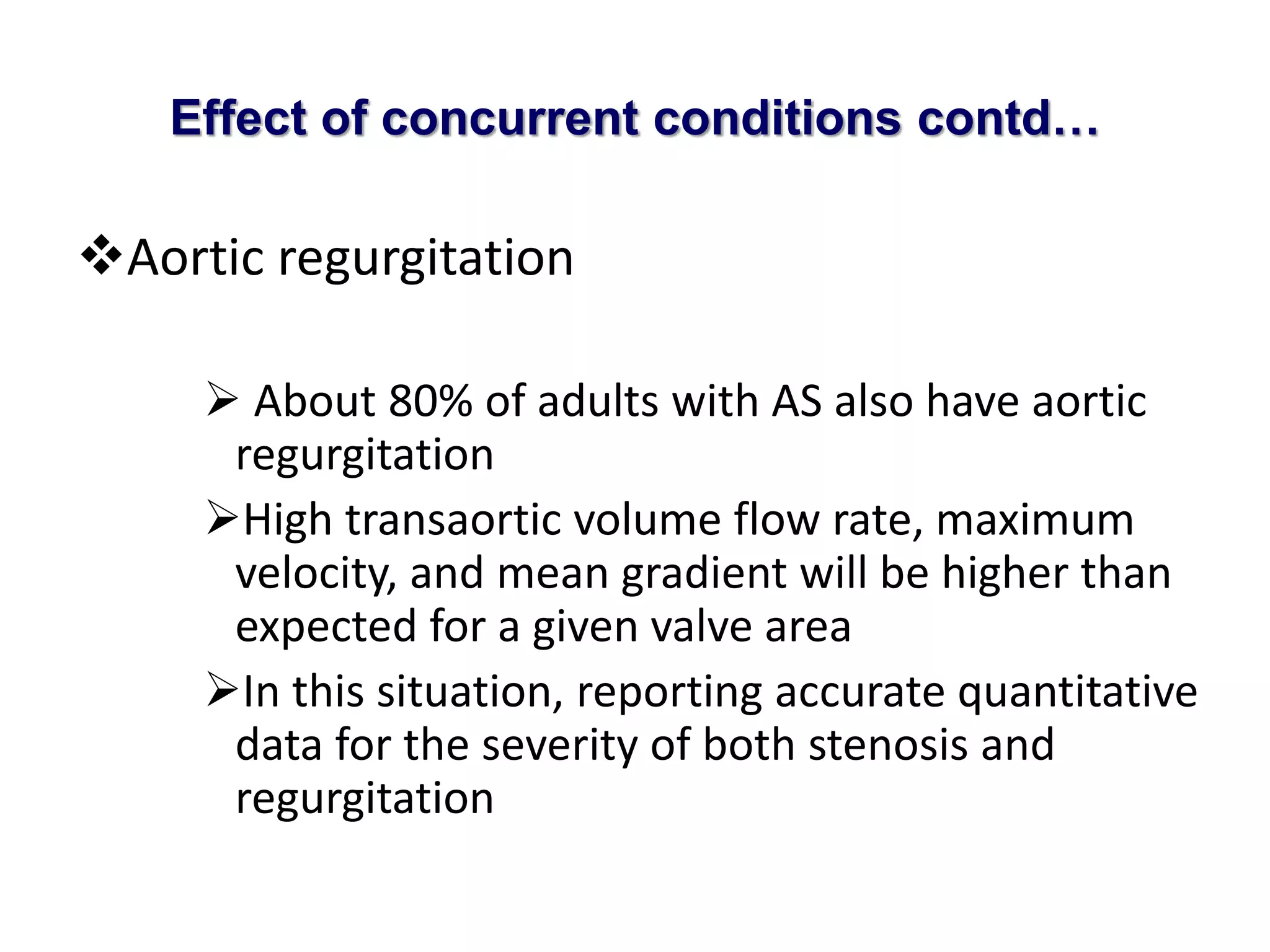 Effect of concurrent conditions contd… 
Aortic regurgitation 
 About 80% of adults with AS also have aortic 
regurgitation 
High transaortic volume flow rate, maximum 
velocity, and mean gradient will be higher than 
expected for a given valve area 
In this situation, reporting accurate quantitative 
data for the severity of both stenosis and 
regurgitation 
 