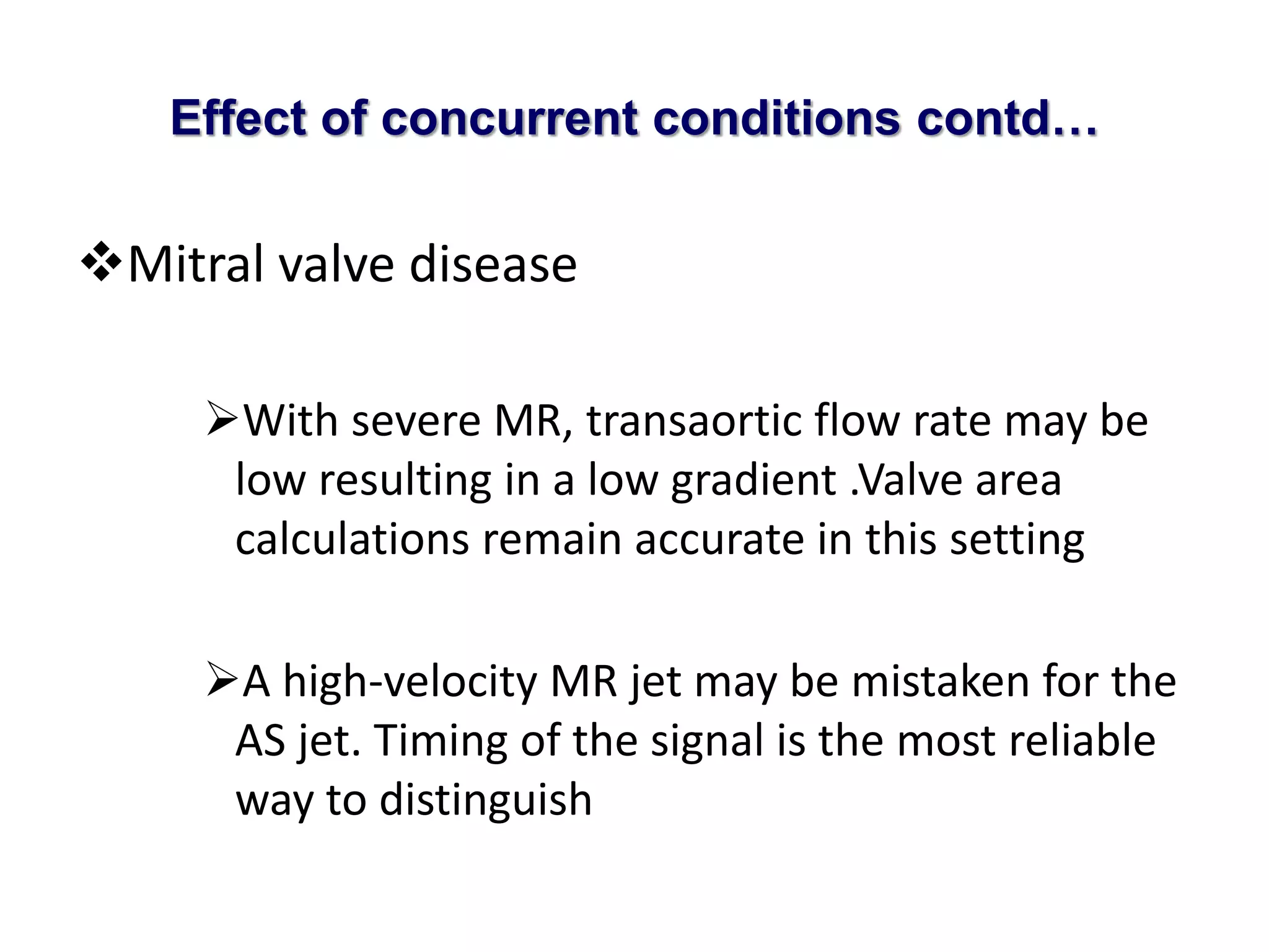 Effect of concurrent conditions contd… 
Mitral valve disease 
With severe MR, transaortic flow rate may be 
low resulting in a low gradient .Valve area 
calculations remain accurate in this setting 
A high-velocity MR jet may be mistaken for the 
AS jet. Timing of the signal is the most reliable 
way to distinguish 
 