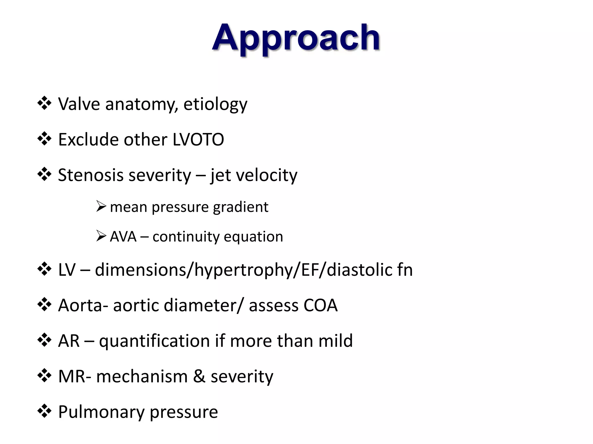 Approach 
 Valve anatomy, etiology 
 Exclude other LVOTO 
 Stenosis severity – jet velocity 
mean pressure gradient 
AVA – continuity equation 
 LV – dimensions/hypertrophy/EF/diastolic fn 
 Aorta- aortic diameter/ assess COA 
 AR – quantification if more than mild 
 MR- mechanism & severity 
 Pulmonary pressure 
 