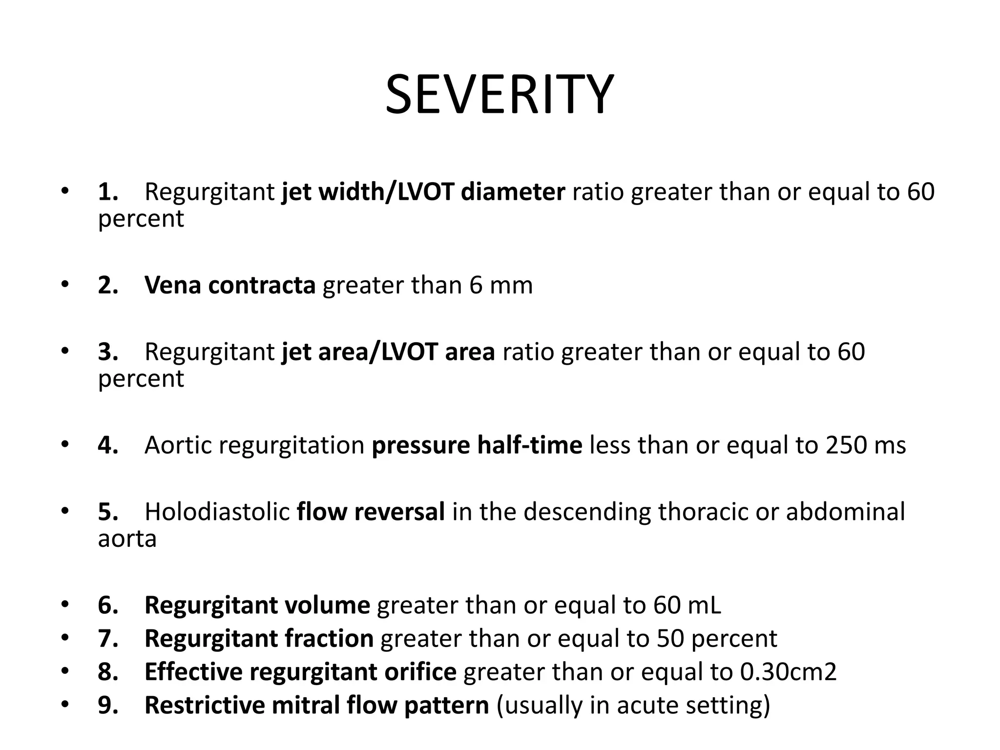 SEVERITY 
• 1. Regurgitant jet width/LVOT diameter ratio greater than or equal to 60 
percent 
• 2. Vena contracta greater than 6 mm 
• 3. Regurgitant jet area/LVOT area ratio greater than or equal to 60 
percent 
• 4. Aortic regurgitation pressure half-time less than or equal to 250 ms 
• 5. Holodiastolic flow reversal in the descending thoracic or abdominal 
aorta 
• 6. Regurgitant volume greater than or equal to 60 mL 
• 7. Regurgitant fraction greater than or equal to 50 percent 
• 8. Effective regurgitant orifice greater than or equal to 0.30cm2 
• 9. Restrictive mitral flow pattern (usually in acute setting) 
 