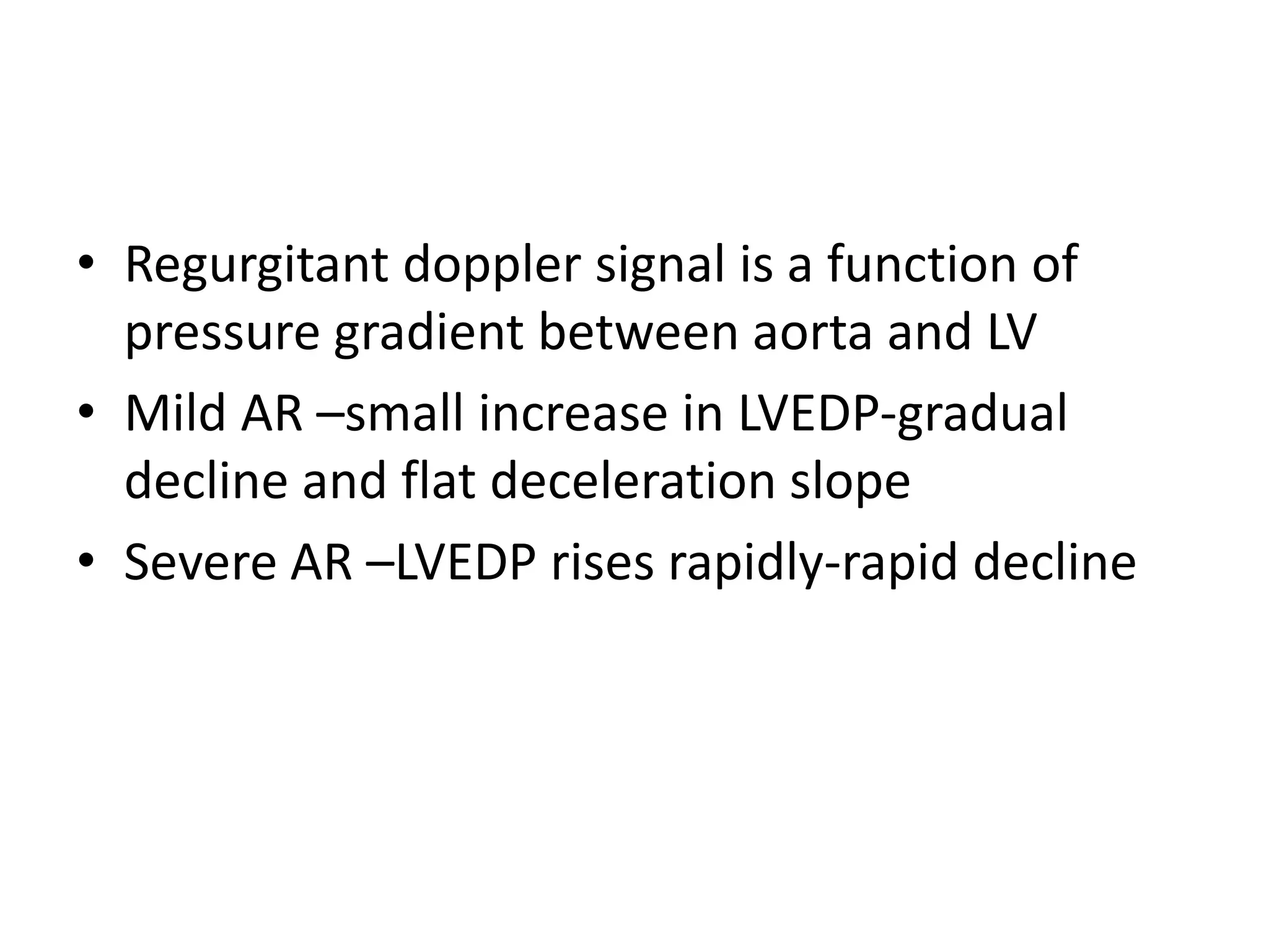 • Regurgitant doppler signal is a function of 
pressure gradient between aorta and LV 
• Mild AR –small increase in LVEDP-gradual 
decline and flat deceleration slope 
• Severe AR –LVEDP rises rapidly-rapid decline 
 