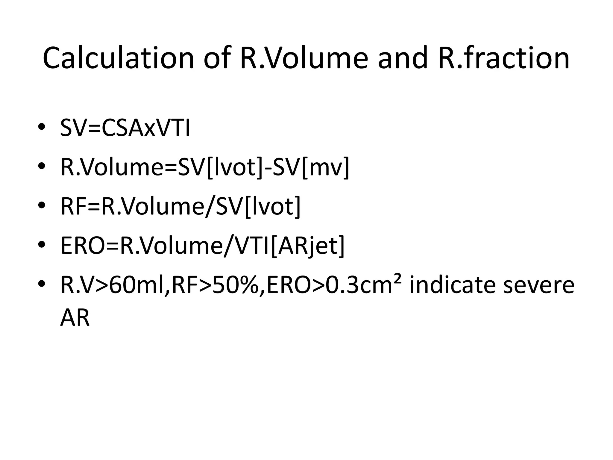 Calculation of R.Volume and R.fraction 
• SV=CSAxVTI 
• R.Volume=SV[lvot]-SV[mv] 
• RF=R.Volume/SV[lvot] 
• ERO=R.Volume/VTI[ARjet] 
• R.V>60ml,RF>50%,ERO>0.3cm² indicate severe 
AR 
 