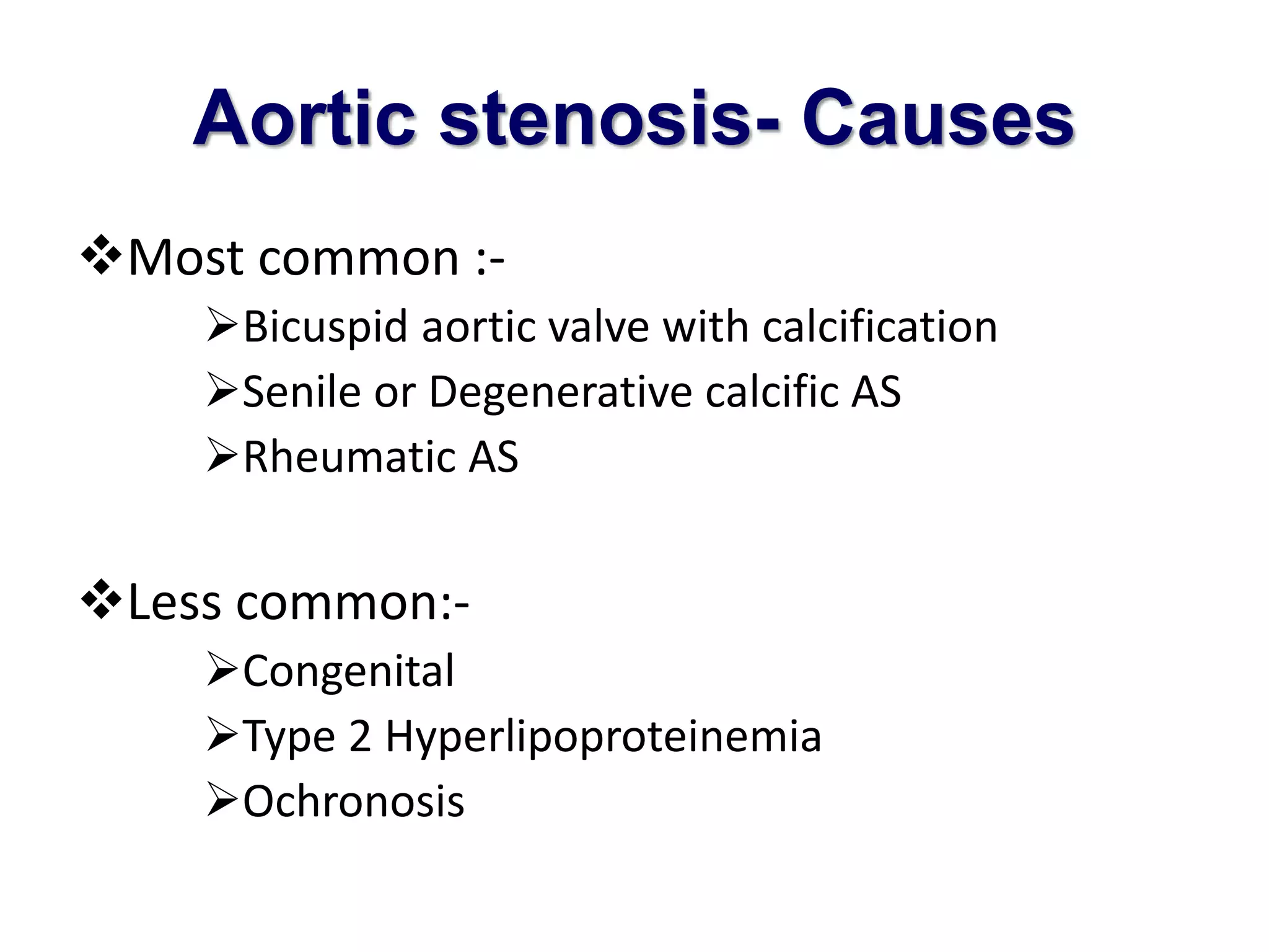 Aortic stenosis- Causes 
Most common :- 
Bicuspid aortic valve with calcification 
Senile or Degenerative calcific AS 
Rheumatic AS 
Less common:- 
Congenital 
Type 2 Hyperlipoproteinemia 
Ochronosis 
 