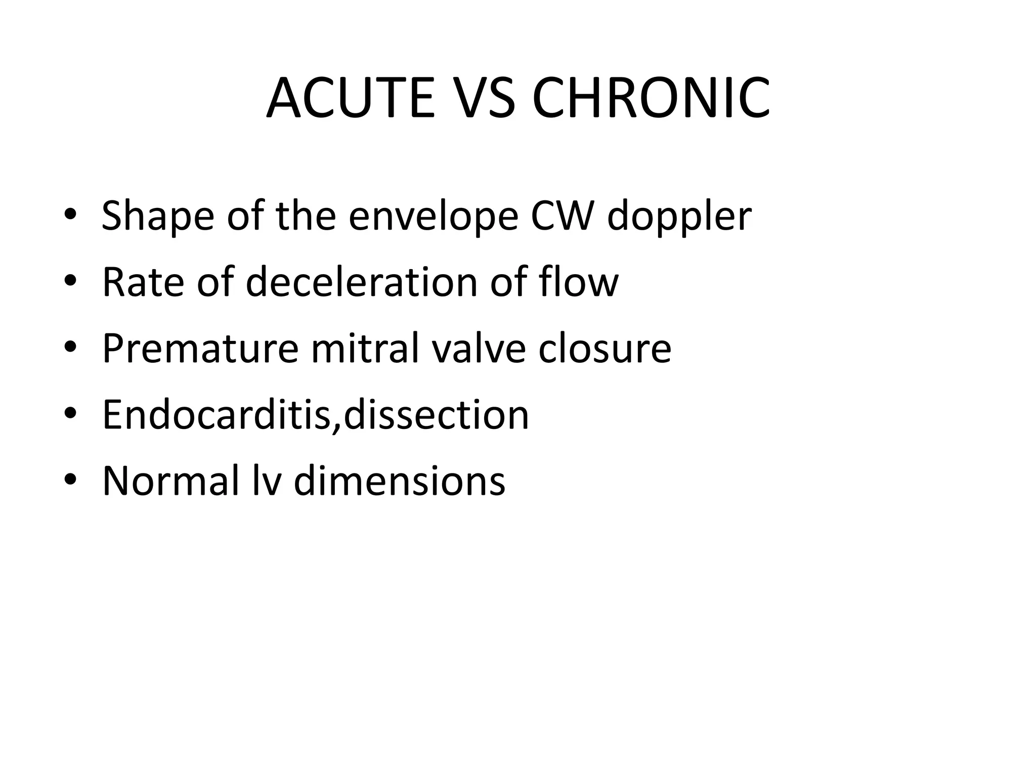 ACUTE VS CHRONIC 
• Shape of the envelope CW doppler 
• Rate of deceleration of flow 
• Premature mitral valve closure 
• Endocarditis,dissection 
• Normal lv dimensions 
 
