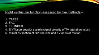 Right ventricular function assessed by five methods –
1. TAPSE
2. FAC
3. TEI INDEX
4. S’ (Tissue doppler systolic signal velocity of TV lateral annulus)
5. Visual estimation of RV free wall and TV annular motion
 