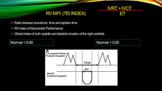 RVMPI (TEI INDEX)
• Ratiobetweenisovolumic timeandejectiontime
• RVindexof Myocardial Performance
• Global indexof both systolicand diastolic function of theright ventricle
IVRT +IVCT
ET
Normal <0.40 Normal <0.55
 