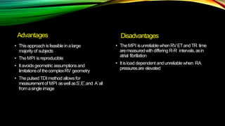 Advantages
• Thisapproach isfeasiblein alarge
majorityof subjects
• TheMPI is reproducible
• Itavoidsgeometric assumptionsand
limitations of thecomplexRV geometry
• Thepulsed TDI method allows for
measurementof MPI aswellasS´,E´,and A´all
fromasingle image
Disadvantages
• TheMPI isunreliablewhenRVETandTR time
aremeasuredwithdiffering R-R intervals,asin
atrial fibrillation
• Itisload dependent and unreliablewhen RA
pressuresare elevated
 