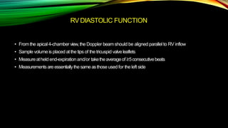 RV DIASTOLIC FUNCTION
• From the apical 4-chamber view,the Doppler beam should be aligned parallel to RV inflow
• Sample volume is placed at the tips of the tricuspid valve leaflets
• Measureatheld end-expiration and/or taketheaverageof ≥5consecutivebeats
• Measurementsare essentiallythe sameasthose used for the left side
 
