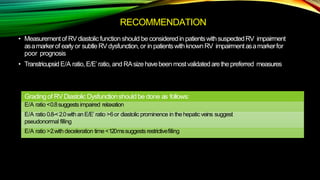 RECOMMENDATION
• Measurementof RVdiastolic function should be consideredin patientswithsuspectedRV impairment
asamarkerof earlyor subtleRVdysfunction,or in patientswithknownRV impairmentasamarkerfor
poor prognosis
• TranstricupsidE/A ratio,E/E’ratio, and RAsizehavebeen mostvalidatedarethepreferred measures
Grading of RVDiastolic Dysfunctionshould be done as follows:
E/A ratio <0.8suggestsimpaired relaxation
E/A ratio 0.8-<2.0with anE/E’ ratio >6or diastolic prominence in thehepaticveins suggest
pseudonormal filling
E/A ratio >2.with deceleration time<120mssuggestsrestrictivefilling
 