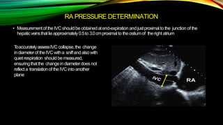 RA PRESSURE DETERMINATION
• Measurementof theIVC should be obtained atend-expiration and justproximalto the junction of the
hepaticveinsthatlieapproximately0.5to 3.0cmproximalto theostiumof theright atrium
ToaccuratelyassessIVC collapse,the change
in diameterof theIVC witha sniffand also with
quiet respiration should be measured,
ensuringthatthe changein diameterdoes not
reflecta translationof theIVC into another
plane
 