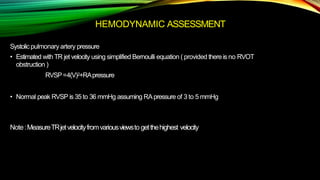 HEMODYNAMIC ASSESSMENT
Systolic pulmonary artery pressure
• Estimated withTR jet velocity using simplified Bernoulli equation ( provided there is no RVOT
obstruction )
RVSP=4(V)2+RApressure
• Normal peak RVSP is 35 to 36 mmHg assuming RApressure of 3 to 5 mmHg
Note :MeasureTRjetvelocityfromvariousviewsto getthehighest velocity
 