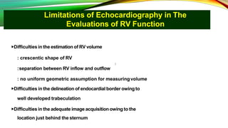 Limitations of Echocardiography in The
Evaluations of RV Function
▶Difficulties in the estimation of RV volume
: crescentic shape of RV
:separation between RV inflow and outflow
: no uniform geometric assumption for measuringvolume
▶Difficulties in the delineation of endocardial border owing to
well developed trabeculation
▶Difficulties in the adequate image acquisition owing to the
location just behind the sternum
 