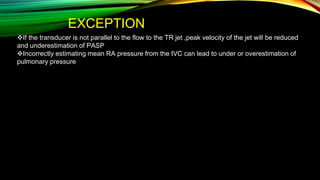 EXCEPTION
If the transducer is not parallel to the flow to the TR jet ,peak velocity of the jet will be reduced
and underestimation of PASP
Incorrectly estimating mean RA pressure from the IVC can lead to under or overestimation of
pulmonary pressure
 