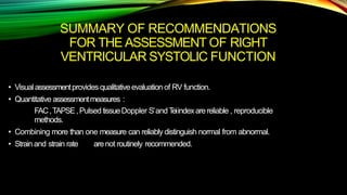 SUMMARY OF RECOMMENDATIONS
FOR THE ASSESSMENT OF RIGHT
VENTRICULAR SYSTOLIC FUNCTION
• Visualassessmentprovides qualitativeevaluationof RV function.
• Quantitative assessmentmeasures :
FAC,TAPSE,PulsedtissueDoppler S’andTeiindexarereliable , reproducible
methods.
• Combining more than one measure can reliably distinguish normal from abnormal.
• Strainand strain rate arenot routinely recommended.
 