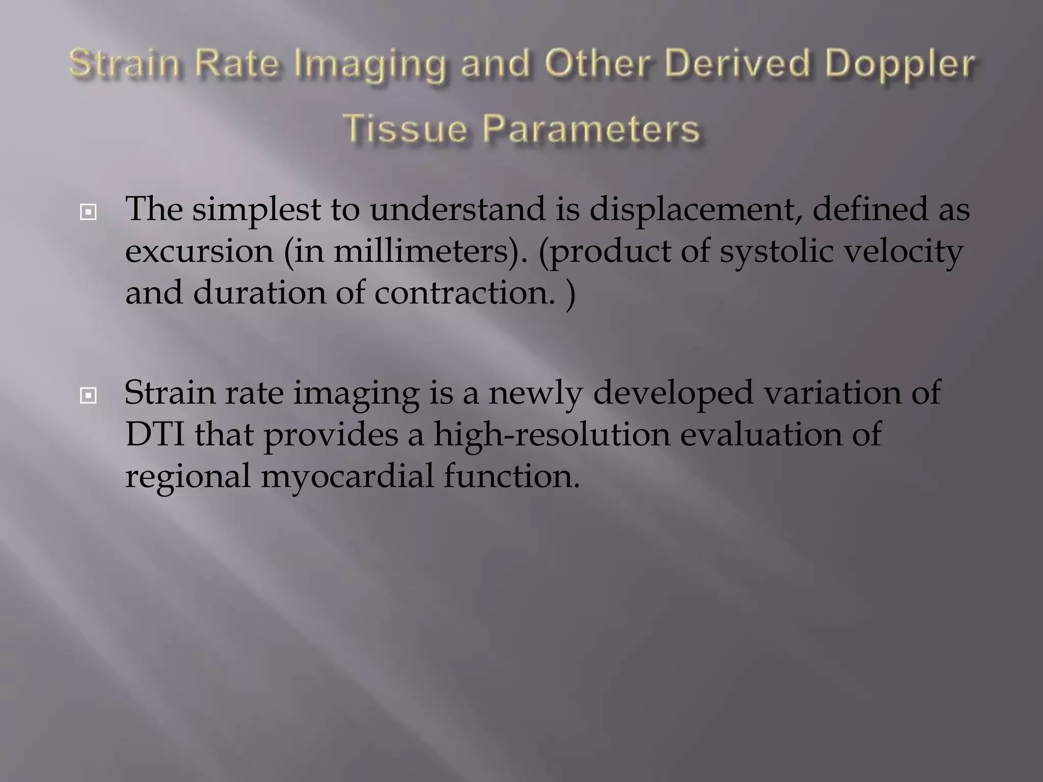  The simplest to understand is displacement, defined as
excursion (in millimeters). (product of systolic velocity
and duration of contraction. )
 Strain rate imaging is a newly developed variation of
DTI that provides a high-resolution evaluation of
regional myocardial function.
 